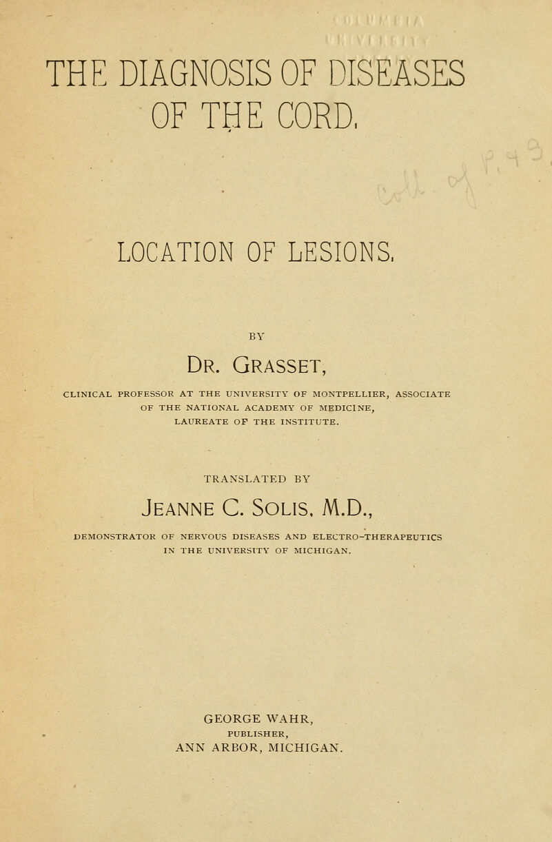 THE DIAGNOSIS OF DISEASES OF THE CORD, LOCATION OF LESIONS, BY Dr. Grasset, CLINICAL PROFESSOR AT THE UNIVERSITY OF MONTPELLIER, ASSOCIATE OF THE NATIONAL ACADEMY OF MEDICINE, LAUREATE OF THE INSTITUTE. TRANSLATED BY Jeanne C. Solis, M.D., DEMONSTRATOR OF NERVOUS DISEASES AND ELECTRO-THERAPEUTICS IN THE UNIVERSITY OF MICHIGAN. GEORGE WAHR, PUBLISHER, ANN ARBOR, MICHIGAN.