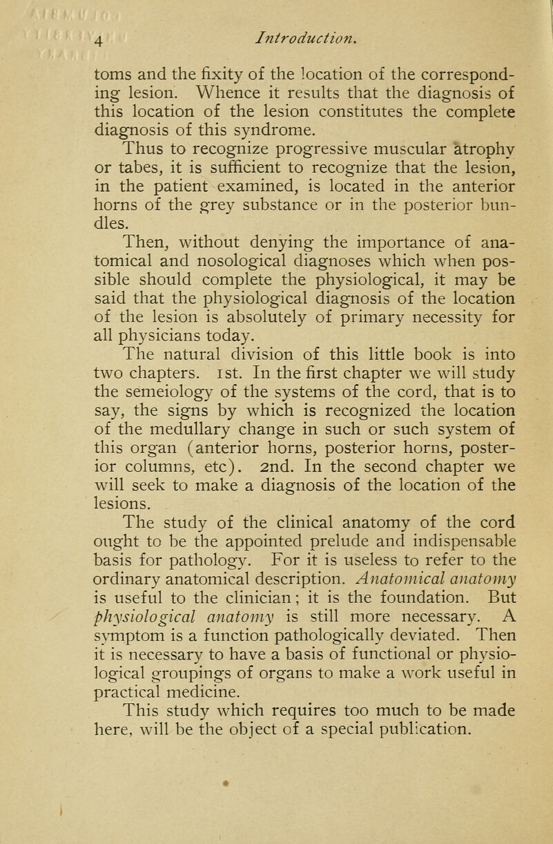 toms and the fixity of the location of the correspond- ing lesion. Whence it results that the diagnosis of this location of the lesion constitutes the complete diagnosis of this syndrome. Thus to recognize progressive muscular atrophy or tabes, it is sufficient to recognize that the lesion, in the patient examined, is located in the anterior horns of the grey substance or in the posterior bun- dles. Then^ without denying the importance of ana- tomical and nosological diagnoses which when pos- sible should complete the physiological, it may be said that the physiological diagnosis of the location of the lesion is absolutely of primary necessity for all physicians today. The natural division of this little book is into two chapters, ist. In the first chapter we will study the semeiology of the systems of the cord, that is to say, the signs by which is recognized the location of the medullary change in such or such system of this organ (anterior horns, posterior horns, poster- ior columns, etc). 2nd. In the second chapter we will seek to make a diagnosis of the location of the lesions. The study of the clinical anatomy of the cord ought to be the appointed prelude and indispensable basis for pathology. For it is useless to refer to the ordinary anatomical description. Anatomical anatomy is useful to the clinician; it is the foundation. But physiological anatomy is still more necessary. A symptom is a function pathologically deviated. Then it is necessary to have a basis of functional or physio- logical groupings of organs to make a work useful in practical medicine. This study which requires too much to be made here, will be the object of a special publication.