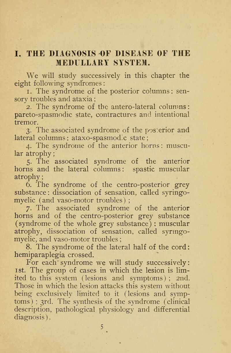 I. THE DIAGNOSIS OF DISEASE OF THE MEDULLARY SYSTEM. We will study successively in this chapter the eight following syndromes: 1. The syndrome of the posterior columns: sen- sory troubles and ataxia; 2. The syndrome of the antero-lateral columns: pareto-spasmodic state, contractures and intentional tremor. 3. The associated syndrome of the posterior and lateral columns : ataxo-spasmodx state; 4. The syndrome of the anterior horns: muscu- lar atrophy; 5. The associated syndrome of the anterior horns and the lateral columns: spastic muscular atrophy; 6. The syndrome of the centro-posterior grey substance: dissociation of sensation, called syringo- myelic (and vaso-motor troubles) ; 7. The associated syndrome of the anterior horns and of the centro-posterior grey substance (syndrome of the whole grey substance) : muscular atrophy, dissociation of sensation, called synngo- myelic, and vaso-motor troubles ; 8. The syndrome of the lateral half of the cord: hemiparaplegia crossed. For each syndrome we will study successively: 1st. The group of cases in which the lesion is lim- ited to this system (lesions and symptoms) ; 2nd. Those in which the lesion attacks this system without being exclusively limited to it (lesions and symp- toms) ; 3rd. The synthesis of the syndrome (clinical description, pathological physiology and differential diagnosis).