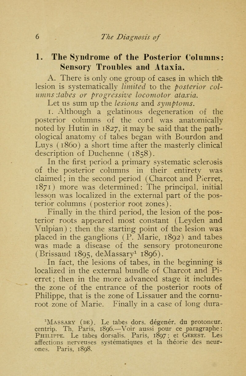 1. The Syndrome of the Posterior Coluiuus: Sensory Troubles and Ataxia. A. There is only one group of cases in which th^ lesion is systematically limited to the posterior col- umns -.tabes or progressive locomotor ataxia. Let us sum up the lesions and symptoms. I. Although a gelatinous degeneration of the posterior columns of the cord was anatomically noted by Hutin in 1827, it may be said that the path- ological anatomy of tabes began with Bourdon and Luys (i860) a short time after the masterly clinical description of Duchenne (1858). In the first period a primary systematic sclerosis of the posterior columns in their entirety was claimed; in the second period (Charcot and Pierret, 1871) more was determined: The principal, initial lesson was localized in the external part of the pos- terior columns (posterior root zones). Finally in the third period, the lesion of the pos- terior roots appeared most constant (Leyden and Vulpian) : then the starting point of the lesion was placed in the ganglions (P. ]\Iarie, 1892) and tabes was made a disease of the sensory protoneurone (Brissaud 1895, deAIassary^ 1896). In fact, the lesions of tabes, in the beginning is localized in the external bundle of Charcot and Pi- erret; then in the more advanced stage it includes the zone of the entrance of the posterior roots of Philippe, that is the zone of Lissauer and the cornu- root zone of ]\Iarie. Finally in a case of long dura- ^Massary (de). Le tabes dors, degener. du protoneur. centrip. Th. Paris, 1896.—Voir aussi pour ce paragraphe: Philippe. Le tabes dorsalis. Paris, 1897: et Gerest. Les affections nerveuses systematiques et la theorie des neur- ones. Paris, 1898.