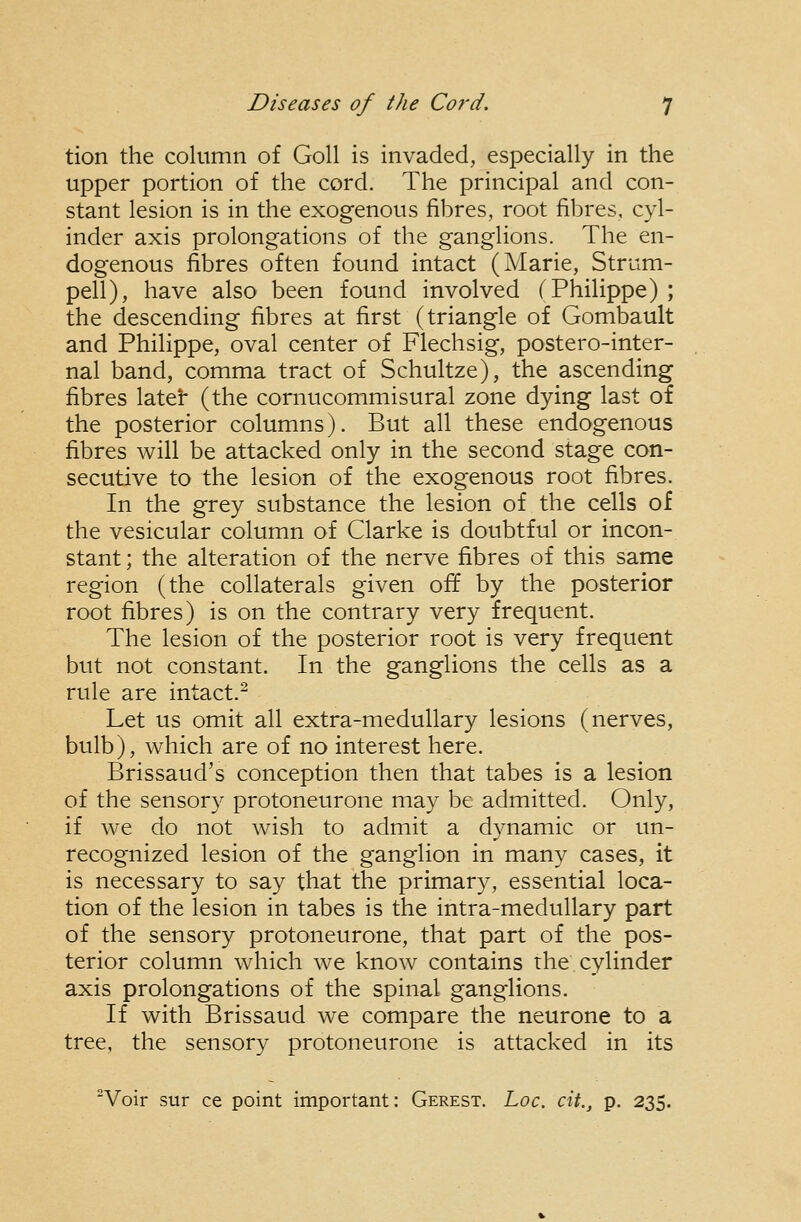 tion the column of GoU is invaded, especially in the upper portion of the cord. The principal and con- stant lesion is in the exogenous fibres, root fibres, cyl- inder axis prolongations of the ganglions. The en- dogenous fibres often found intact (Marie, Strum- pell), have also been found involved (Philippe) ; the descending fibres at first (triangle of Gombault and Philippe, oval center of Flechsig, postero-inter- nal band, comma tract of Schultze), the ascending fibres latei* (the cornucommisural zone dying last of the posterior columns). But all these endogenous fibres will be attacked only in the second stage con- secutive to the lesion of the exogenous root fibres. In the grey substance the lesion of the cells of the vesicular column of Clarke is doubtful or incon- stant ; the alteration of the nerve fibres of this same region (the collaterals given off by the posterior root fibres) is on the contrary very frequent. The lesion of the posterior root is very frequent but not constant. In the ganglions the cells as a rule are intact.^ Let us omit all extra-medullary lesions (nerves, bulb), which are of no interest here. Brissaud's conception then that tabes is a lesion of the sensory protoneurone may be admitted. Only, if we do not wish to admit a dynamic or un- recognized lesion of the ganglion in many cases, it is necessary to say that the primary, essential loca- tion of the lesion in tabes is the intra-medullary part of the sensory protoneurone, that part of the pos- terior column which we know contains the cylinder axis prolongations of the spinal ganglions. If with Brissaud we compare the neurone to a tree, the sensory protoneurone is attacked in its Voir sur ce point important: Gerest. Loc. cit., p. 235.