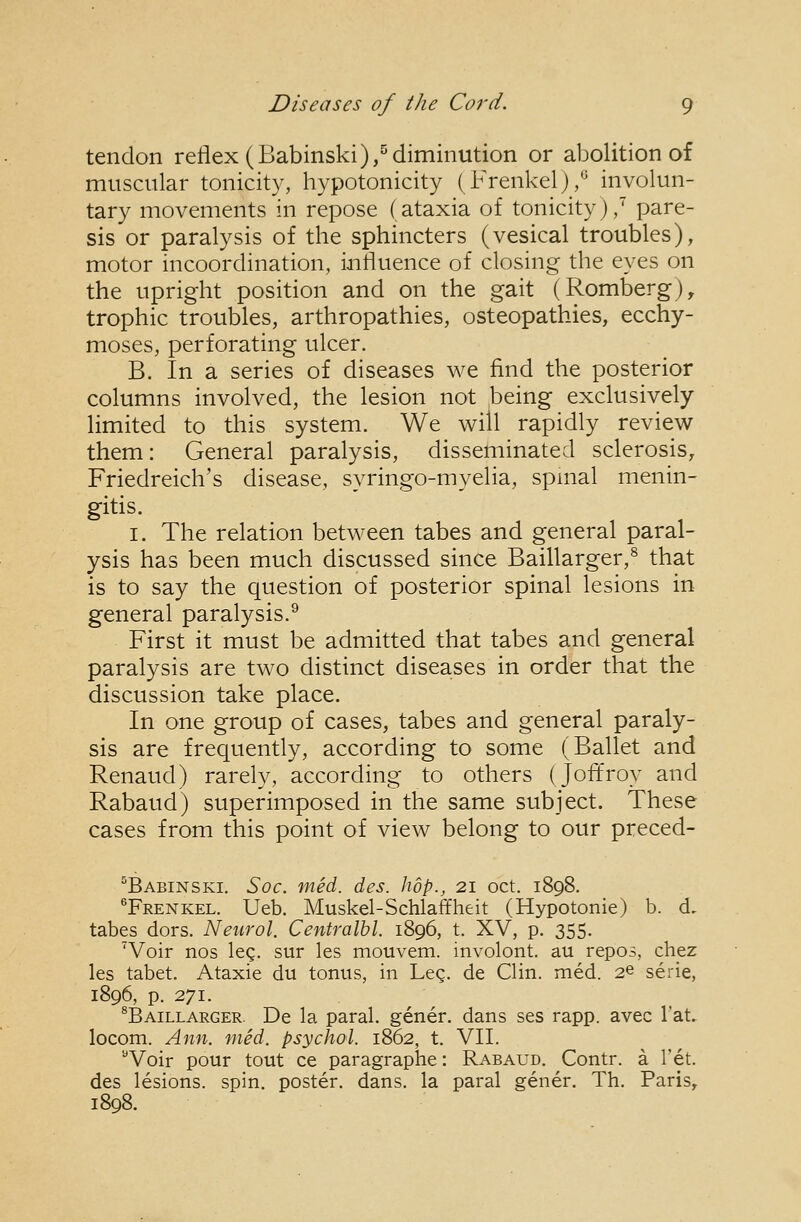 tendon reflex (Babinski),^diminution or abolition of muscular tonicity, hypotonicity (Frenkel)/^ involun- tary movements in repose (ataxia of tonicity),' pare- sis or paralysis of the sphincters (vesical troubles), motor incoordination, influence of closing the eyes on the upright position and on the gait (Romberg), trophic troubles, arthropathies, osteopathies, ecchy- moses, perforating ulcer. B. In a series of diseases we find the posterior columns involved, the lesion not being exclusively limited to this system. We will rapidly review them: General paralysis, disseminated sclerosis, Friedreich's disease, syringo-myelia, spinal menin- gitis. I. The relation between tabes and general paral- ysis has been much discussed since Baillarger,^ that is to say the question of posterior spinal lesions in general paralysis.^ First it must be admitted that tabes and general paralysis are two distinct diseases in order that the discussion take place. In one group of cases, tabes and general paraly- sis are frequently, according to some (Ballet and Renaud) rarely, according to others (Joft'roy and Rabaud) superimposed in the same subject. These cases from this point of view belong to our preced- ^Babinski. Soc. med. des. hop., 21 oct. 1898. ®Frenkel. Ueb. Muskel-Schlaffheit (Hypotonic) b. d, tabes dors. Neurol. Centralhl. 1896, t. XV, p. 355. 'Voir nos leg. sur les mouvem. involont. au repos, chez les tabet. Ataxic du tonus, in Leg. de Clin. med. 2^ serie, 1896, p. 271. ^Baillarger. De la paral. gener. dans scs rapp. avec I'at. locom. Ann. med. psychol. 1862, t. VII. Voir pour tout ce paragraphc: Rabaud. Contr. a Tet. des lesions, spin, poster, dans, la paral gener. Th. Paris, 1898.