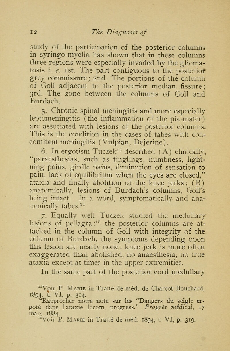 study of the participation of the posterior columns in syringo-myeha has shown that in these columns three regions were especially invaded by the glioma- tosis /. e. 1st. The part contiguous to the posteriof grey commissure; 2nd. The portions of the column of Goll adjacent to the posterior median fissure; 3rd. The zone between the columns of Goll and Burdach. 5. Chronic spinal meningitis and more especially leptomeningitis (the inflammation of the pia-materj are associated with lesions of the posterior columns. This is the condition in the cases of tabes with con- comitant meningitis (Vulpian, Dejerine). 6. In ergotism Tuczek^ described ( Aj clinically, ''paraesthesias, such as tinglings, numbness, light- ning pains, girdle pains, diminution of sensation to pain, lack of equilibrium when the eyes are closed, ataxia and finally abolition of the knee jerks; (B) anatomically, lesions of Burdach's columns, Goll's being intact. In a word, symptomatically and ana- tomically tabes.^^ 7. Equally well Tuczek studied the medullary lesions of pellagra :^'^ the posterior columns are at- tacked in the column of Goll with integrity of the column of Burdach, the symptoms depending upon this lesion are nearly none: knee jerk is more often exaggerated than abolished, no anaesthesia, no true ataxia except at times in the upper extremities. In the same part of the posterior cord medullary ^^Voir P. Marie in Traite de med. de Charcot Bouchard, 1894, t. VI, p. 314. ^■^Rapprocher notre note sur les ''Dangers du seigle er- gote dans I'ataxie locom. progress. Progres medical, ij mars 1884. ^^Voir P. Marie in Traite de med. 1894, t. VI, p. 319.