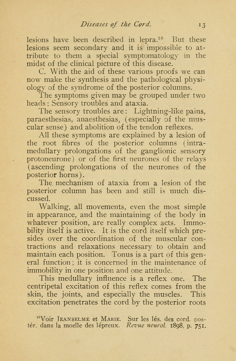 lesions have been described in lepra.^*^ But these lesions seem secondary and it is impossible to at- tribute to them a special symptomatologx' in the midst of the clinical picture of this disease. C. With the aid of these various proofs we can now make the synthesis and the pathological physi- ology of the syndrome of the posterior columns. The symptoms given may be grouped under two heads : Sensory troubles and ataxia. The sensory troubles are: Lightning-like pains, paraesthesias, anaesthesias^ (especially of the mus- cular sense) and abolition of the tendon reflexes. A.11 these symptoms are explained by a lesion of the root fibres of the posterior columns (intra- medullary prolongations of the ganglionic sensory protoneurone) or of the first neurones of the relays (ascending prolongations of the neurones of the posterior horns). The. mechanism of ataxia from a lesion of the posterior column has been and still is much dis- cussed. Walking, all movements, even the most simple in appearance, and the maintaining of the body in whatever position, are really complex acts. Immo- bility itself is active. It is the cord itself w^hich pre- sides over the coordination of the muscular con- tractions and relaxations necessary to obtain and maintain each position. Tonus is a part of this gen- eral function; it is concerned in the maintenance of immobility in one position and one attitude. This medullary influence is a reflex one. The centripetal excitation of this reflex comes from the skin, the joints, and especially the muscles. This excitation penetrates the cord by the posterior roots ^^'Voir Jeanselme et Marie. Sur les les. des cord, pos- ter, dans la moelle des leprenx. Revue neurol. 1898, p. 751.