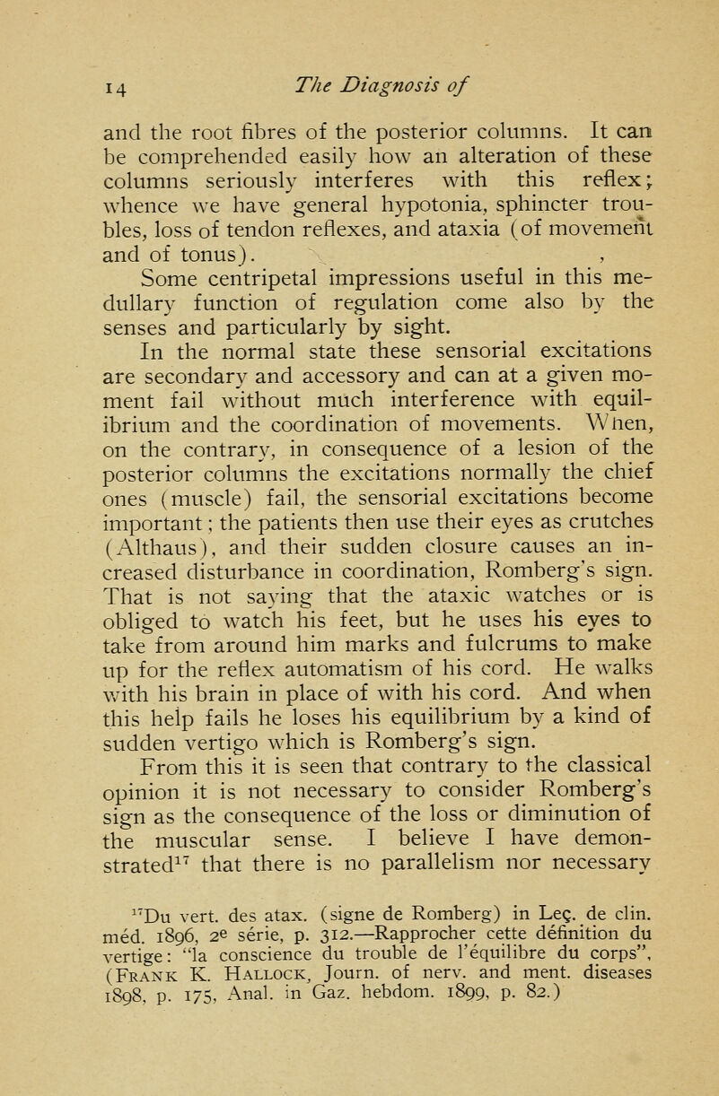 and the root fibres of the posterior columns. It can be comprehended easily how an alteration of these columns seriously interferes with this reflex; whence we have general hypotonia, sphincter trou- bles, loss of tendon reflexes, and ataxia (of movement and of tonus). Some centripetal impressions useful in this me- dullary function of regulation come also by the senses and particularly by sight. In the normal state these sensorial excitations are secondary and accessory and can at a given mo- ment fail without much interference with equil- ibrium and the coordination of movements. Wlien, on the contrary, in consequence of a lesion of the posterior columns the excitations normally the chief ones (muscle) fail, the sensorial excitations become important; the patients then use their eyes as crutches (Althaus), and their sudden closure causes an in- creased disturbance in coordination, Romberg's sign. That is not saying that the ataxic watches or is obliged to watch his feet, but he uses his eyes to take from around him marks and fulcrums to make up for the reflex automatism of his cord. He walks with his brain in place of with his cord. And when this help fails he loses his equilibrium by a kind of sudden vertigo which is Romberg's sign. From this it is seen that contrary to the classical opinion it is not necessary to consider Romberg's sign as the consequence of the loss or diminution of the muscular sense. I believe I have demon- strated^' that there is no parallelism nor necessary ^'Du vert, des atax. (signe de Romberg) in Leg. _de clin. med. 1896, 26 serie, p. 312.—Rapprocher cette definition du vertige: '1a conscience du trouble de I'equilibre du corps, (Frank K. Hallock^ Journ. of nerv. and ment. diseases 1898, p. 175, Anal, in Gaz. hebdom. 1899, p. 82.)
