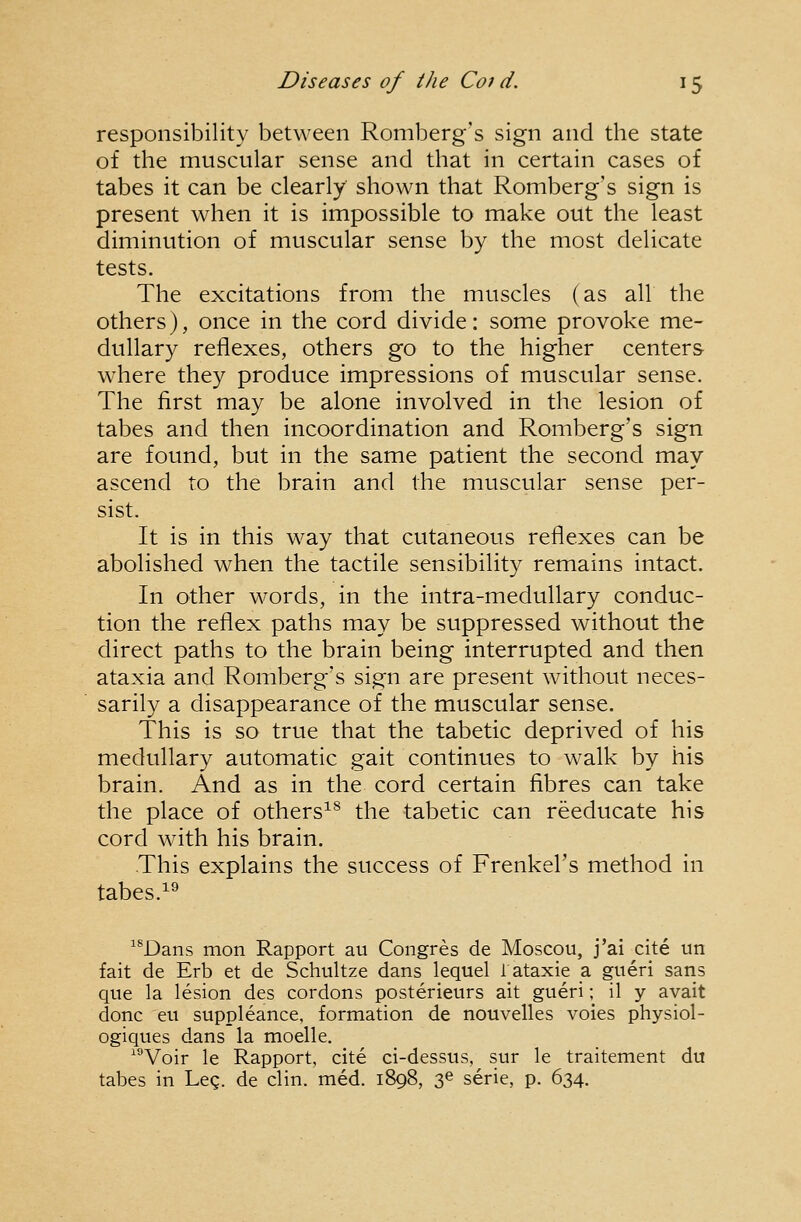responsibility between Romberg's sign and the state of the muscular sense and that in certain cases of tabes it can be clearly shown that Romberg's sign is present when it is impossible to make out the least diminution of muscular sense by the most delicate tests. The excitations from the muscles (as all the others), once in the cord divide: some provoke me- dullary reflexes, others go to the higher centers where they produce impressions of muscular sense. The first may be alone involved in the lesion of tabes and then incoordination and Romberg's sign are found, but in the same patient the second may ascend to the brain and the muscular sense per- sist. It is in this way that cutaneous reflexes can be abolished when the tactile sensibility remains intact. In other words, in the intra-meduUary conduc- tion the reflex paths may be suppressed without the direct paths to the brain being interrupted and then ataxia and Romberg's sign are present without neces- sarily a disappearance of the muscular sense. This is so true that the tabetic deprived of his medullary automatic gait continues to walk by his brain. And as in the cord certain fibres can take the place of others^^ the tabetic can reeducate his cord with his brain. This explains the success of Frenkel's method in tabes.^^ ^*Dans mon Rapport au Congres de Moscou, j'ai cite un fait de Erb et de Schultze dans lequel r ataxic a giieri sans que la lesion dcs cordons posterieurs ait gueri; il y avait done en suppleance, formation de nouvelles voies physiol- ogiques dans la moelle. ^^Voir le Rapport, cite ci-dessus, sur le traitement du tabes in Leg. de clin. med. 1898, 3^ serie, p. 634.