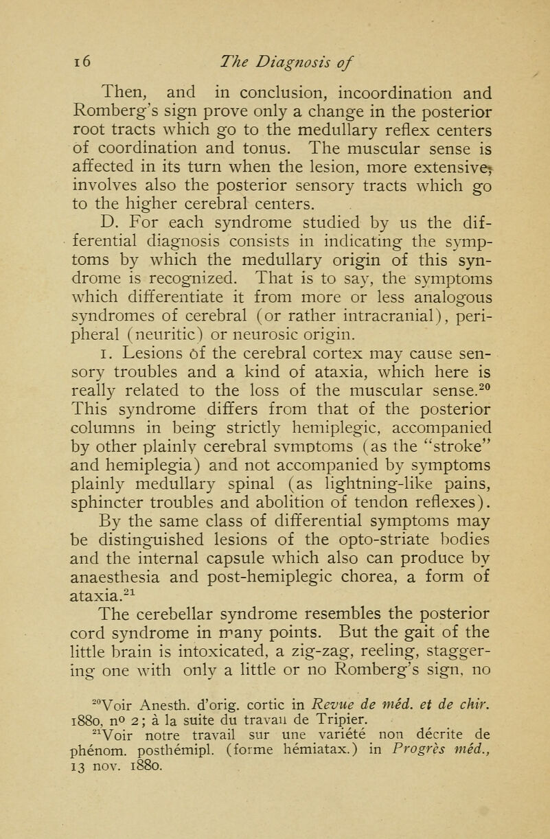 Then, and in conclusion, incoordination and Romberg's sign prove only a change in the posterior root tracts which go to the medullary reflex centers of coordination and tonus. The muscular sense is affected in its turn when the lesion, more extensive^ involves also the posterior sensory tracts which go to the higher cerebral centers. D. For each syndrome studied by us the dif- ferential diagnosis consists in indicating the symp- toms by which the medullary origin of this syn- drome is recognized. That is to say, the symptoms which differentiate it from more or less analogous syndromes of cerebral (or rather intracranial), peri- pheral (neuritic) or neurosic origin. I. Lesions 6f the cerebral cortex may cause sen- sory troubles and a kind of ataxia, which here is really related to the loss of the muscular sense.^^ This syndrome differs from that of the posterior columns in being strictly hemiplegic, accompanied by other plainly cerebral svmptoms (as the stroke'* and hemiplegia) and not accompanied by symptoms plainly medullary spinal (as lightning-like pains, sphincter troubles and abolition of tendon reflexes). By the same class of differential symptoms may be distinguished lesions of the opto-striate bodies and the internal capsule which also can produce by anaesthesia and post-hemiplegic chorea, a form of ataxia.-^ The cerebellar syndrome resembles the posterior cord syndrome in many points. But the gait of the little brain is intoxicated, a zig-zag, reeling, stagger- ing one with only a little or no Romberg's sign, no ^Voir Anesth. d'orig. cortic in Revue de med. et de chir. 1880, no 2; a la suite du travail de Tripier. ^^Voir notre travail siir une variete non decrite de phenom. posthemipl. (forme hemiatax.) in Progres mid., 13 nov. 1880.