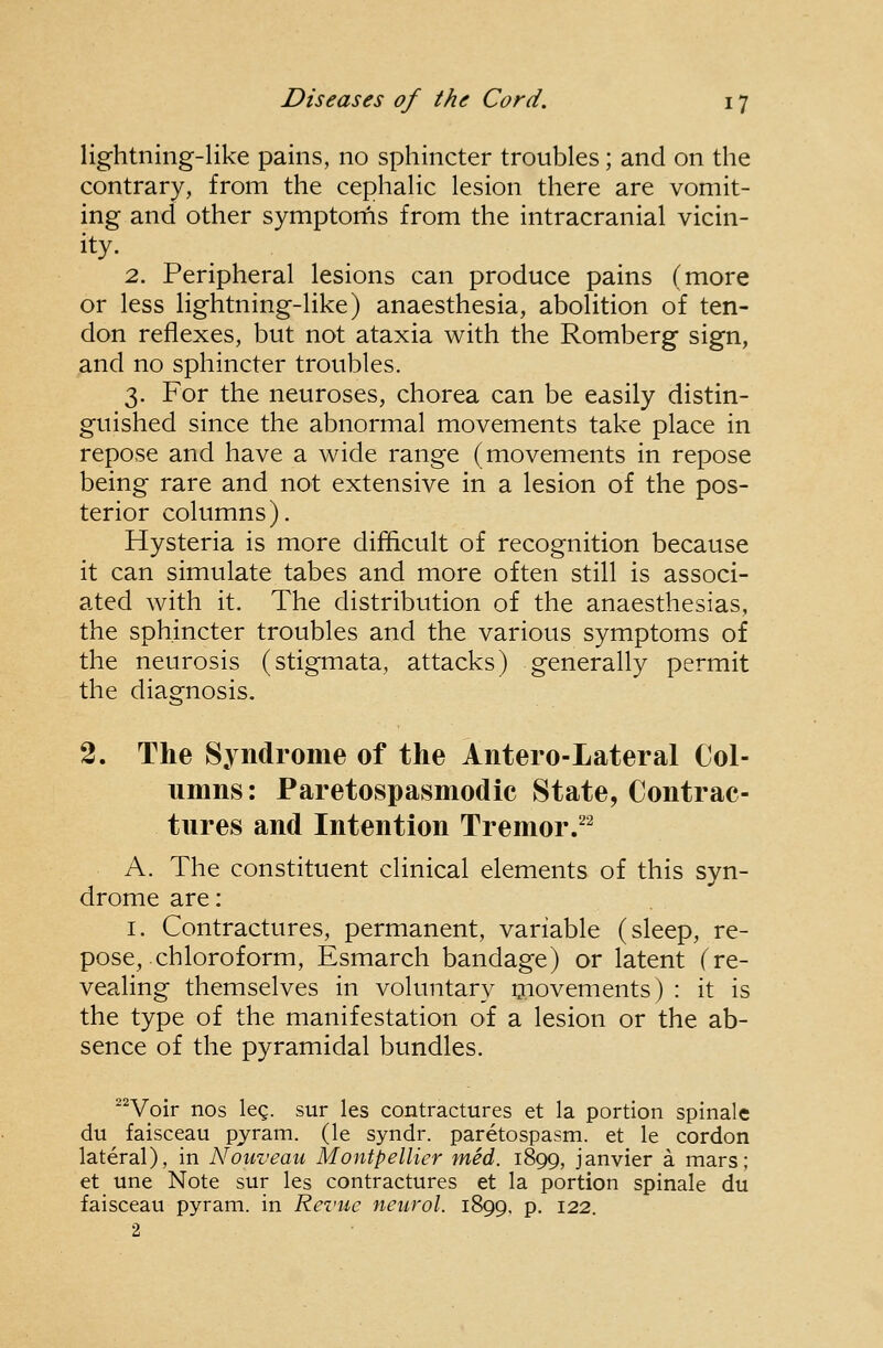 lightning-like pains, no sphincter troubles; and on the contrary, from the cephalic lesion there are vomit- ing and other symptorns from the intracranial vicin- 2. Peripheral lesions can produce pains (more or less lightning-like) anaesthesia, abolition of ten- don reflexes, but not ataxia with the Romberg sign, and no sphincter troubles. 3. For the neuroses, chorea can be easily distin- guished since the abnormal movements take place in repose and have a wide range (movements in repose being rare and not extensive in a lesion of the pos- terior columns). Hysteria is more difficult of recognition because it can simulate tabes and more often still is associ- ated with it. The distribution of the anaesthesias, the sphincter troubles and the various symptoms of the neurosis (stigmata, attacks) generally permit the diagnosis. 2. The Syndrome of the Antero-Lateral Col- umns : Paretospasmodic State, Contrac- tures and Intention Tremor/^ A. The constituent clinical elements of this syn- drome are: I. Contractures, permanent, variable (sleep, re- pose, chloroform, Esmarch bandage) or latent (re- vealing themselves in voluntary movements) : it is the type of the manifestation of a lesion or the ab- sence of the pyramidal bundles. ^^Voir nos leg. sur les contractures et la portion spinale du faisceau pyram. (le syndr. paretospasm. et le cordon lateral), in Nouveau Montpellier med. 1899, Janvier a mars; et une Note sur les contractures et la portion spinale du faisceau pyram. in Revue neurol. 1899, p. 122. 2