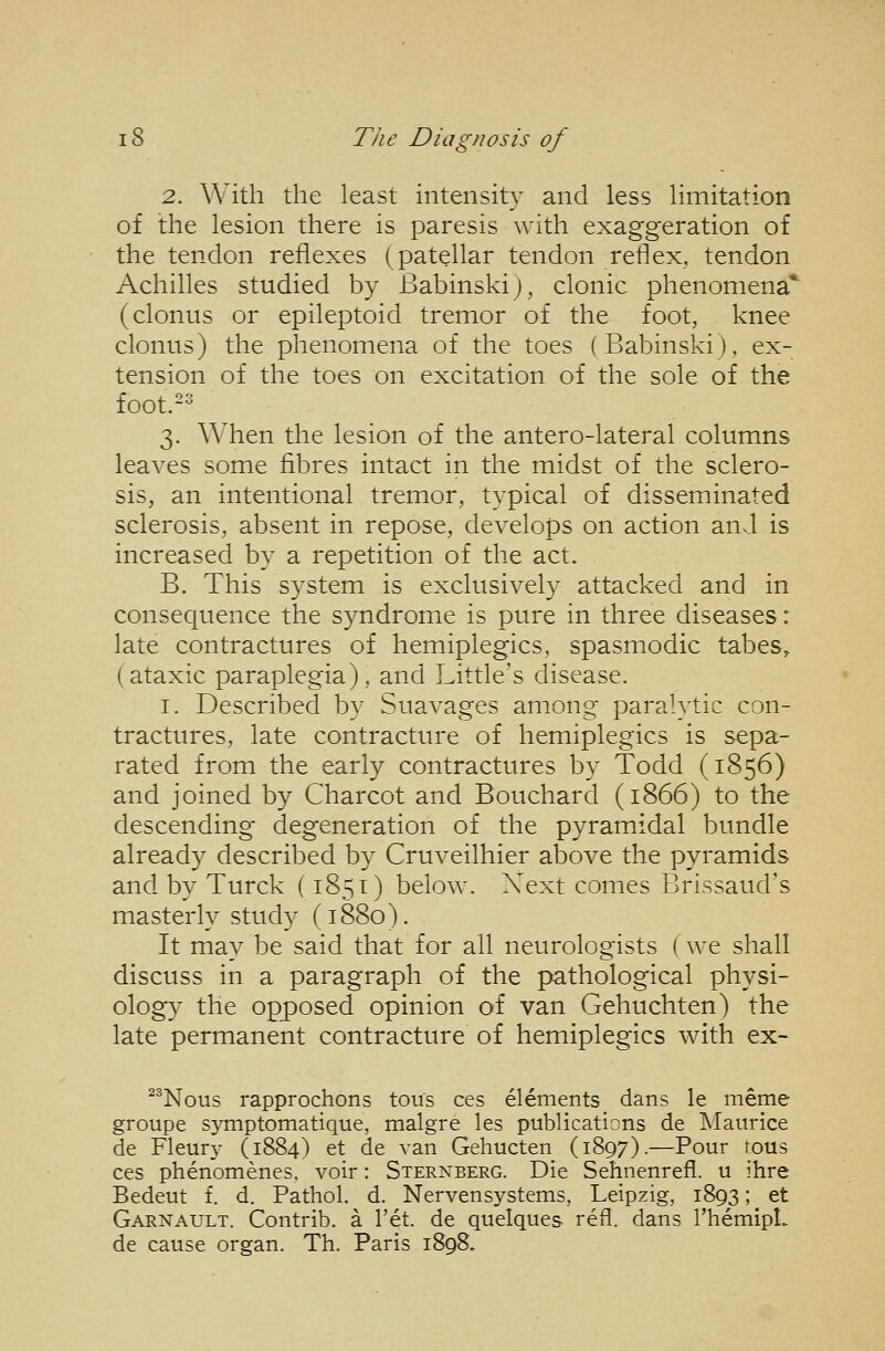2. With the least intensity and less limitation of the lesion there is paresis with exaggeration of the tendon reflexes (patellar tendon reflex, tendon Achilles studied by Babinskij, clonic phenomena* (clonus or epileptoid tremor of the foot, knee clonus) the phenomena of the toes (Babinskij, ex- tension of the toes on excitation of the sole of the foot.-^ 3. When the lesion of the antero-lateral columns leaves some fibres intact in the midst of the sclero- sis, an intentional tremor, typical of disseminated sclerosis, absent in repose, develops on action and is increased by a repetition of the act. B. This system is exclusively attacked and in consequence the syndrome is pure in three diseases: late contractures of hemiplegics, spasmodic tabes, (ataxic paraplegia), and Little's disease. I. Described by Suavages among paralytic con- tractures, late contracture of hemiplegics is sepa- rated from the early contractures by Todd (1856) and joined by Charcot and Bouchard (1866) to the descending degeneration of the pyramidal bundle already described by Cruveilhier above the pyramids and by Turck (1851) below. Xext comes Brissaud's masterly study (1880). It may be said that for all neurologists ( we shall discuss in a paragraph of the pathological physi- ology the opposed opinion of van Gehuchten) the late permanent contracture of hemiplegics with ex- ^^Nous rapprochons tous ces elements dans le meme groupe symptomatique, malgre les publications de Maurice de Fleury (1884) et de van Gehucten (1897).—Pour rous ces phenomenes. voir: Sternberg. Die Sehnenrefl. u ihre Bedeut f. d. Pathol, d. Nervensystems, Leipzig, 1893; et Garnault. Contrib. a I'et. de quelques refl. dans I'hemipt. de cause organ. Th. Paris 1898.