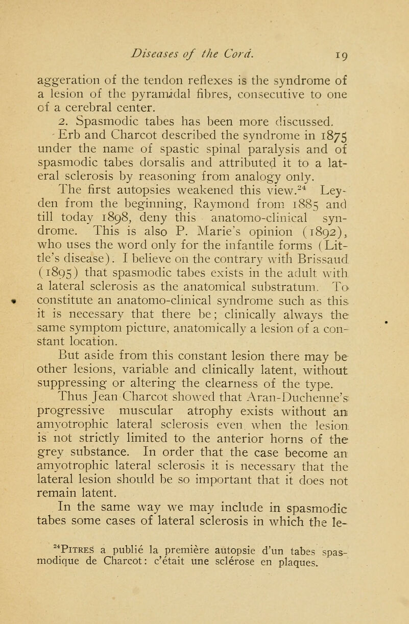 aggeration of the tendon reflexes is the syndrome of a lesion of the pyramidal fibres, consecutive to one of a cerebral center. 2. Spasmodic tabes has been more discussed. - Erb and Charcot described the syndrome in 1875 under the name of spastic spinal paralysis and of spasmodic tabes dorsalis and attributed it to a lat- eral sclerosis by reasoning from analogy only. The first autopsies weakened this view.-* Ley- den from the beginning, Raymond from. 1885 and till today 1898, deny this anatomo-clinical syn- drome. This is also P. Marie's opinion (1892)^ who uses the word only for the infantile forms (Lit- tle's disease). I believe on the contrary with Brissaud (1895) that spasmodic tabes exists in the adult with a lateral sclerosis as the anatomical substratum. To- constitute an anatomo-clmical syndrome such as this it is necessary that there be; clinically always the same symptom picture, anatomically a lesion of a con- stant location. But aside from this constant lesion there may be other lesions, variable and clinically latent, without suppressing or altering the clearness of the type. Thus Jean Charcot showed that Aran-Duchenne's progressive muscular atrophy exists without an amyotrophic lateral sclerosis even when the lesion: is' not strictly limited to the anterior horns of the grey substance. In order that the case become an amyotrophic lateral sclerosis it is necessary that the lateral lesion should be so important that it does not remain latent. In the same way we may include in spasmodic tabes some cases of lateral sclerosis in which the le- ^*PiTRES a public la premiere autopsie d'un tabes spas- modiqiie de Charcot: c'etait une sclerose en plaques.