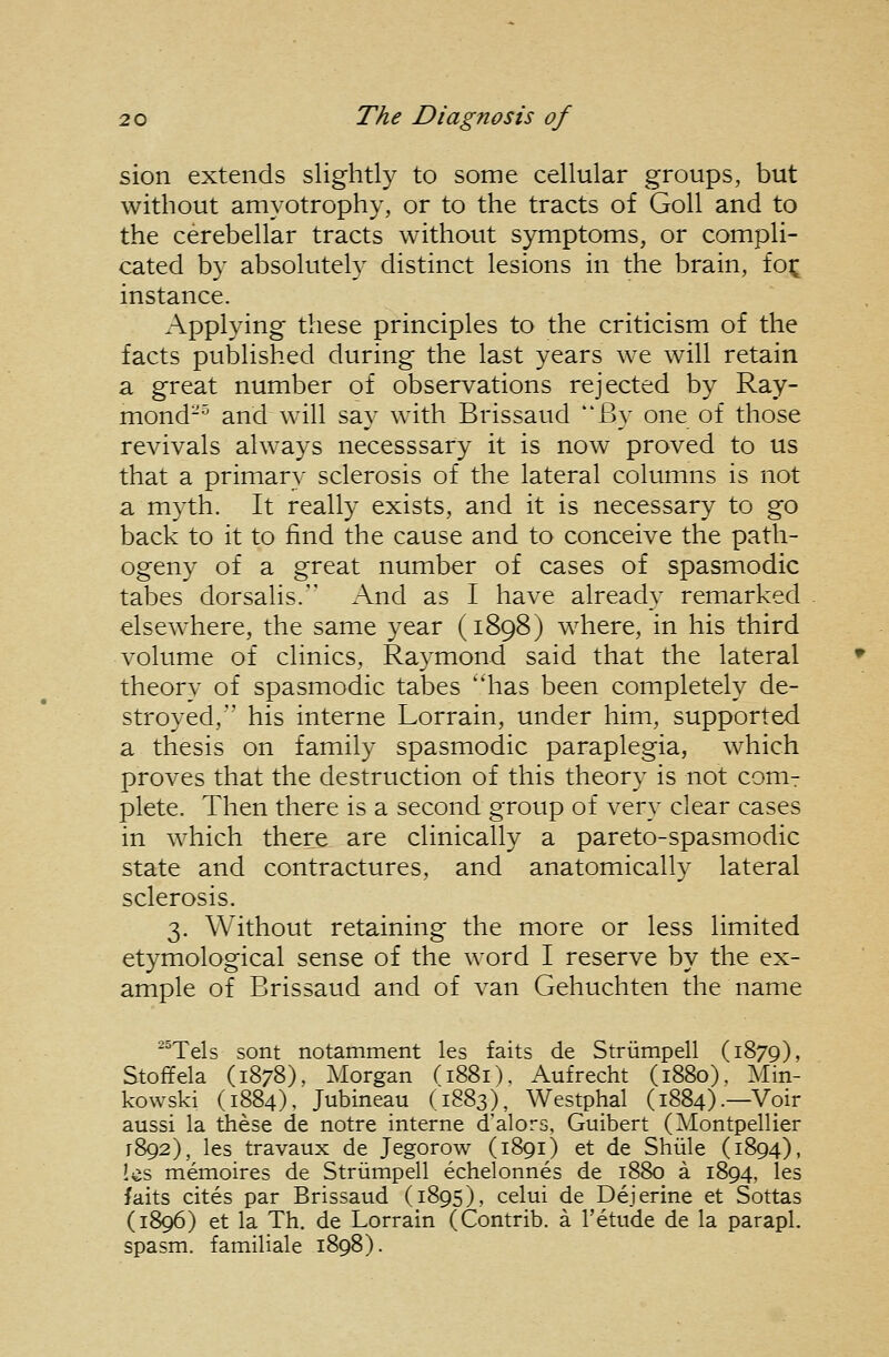 sion extends slightly to some cellular groups, but without amyotrophy, or to the tracts of GoU and to the cerebellar tracts without symptoms, or compli- cated by absolutel}' distinct lesions in the brain, foi; instance. Applying these principles to the criticism of the facts published during the last years we will retain a great number of observations rejected by Ray- mond-^ and will say with Brissaud By one of those revivals always necesssary it is now proved to us that a primar}- sclerosis of the lateral columns is not a myth. It really exists, and it is necessary to go back to it to find the cause and to conceive the path- ogeny of a great number of cases of spasmodic tabes dorsalis. And as I have already remarked elsewhere, the same year (1898) where, in his third volume of clinics, Raymond said that the lateral theory of spasmodic tabes has been completely de- stroyed, his interne Lorrain, under him, supported a thesis on family spasmodic paraplegia, which proves that the destruction of this theory is not couit plete. Then there is a second group of very clear cases in which there are clinically a pareto-spasmodic state and contractures, and anatomically lateral sclerosis. 3. Without retaining the more or less limited etymological sense of the word I reserve by the ex- ample of Brissaud and of van Gehuchten the name ^°TeIs sont notamment les faits de Striimpell (1879), Stoffela (1878), Morgan (1881). Aufrecht (1880). Min- kowski (1884). Jubineau (1883), Westphal (1884).—Voir aussi la these de notre interne d'alors, Guibert (Montpellier 1892), les travaux de Jegorow (1891) et de Shiile (1894), Ics memoires de Striimpell echelonnes de 1880 a 1894, les faits cites par Brissaud (1895), celui de Dejerine et Sottas (1896) et la Th. de Lorrain (Contrib. a I'etude de la parapl. spasm, familiale 1898).