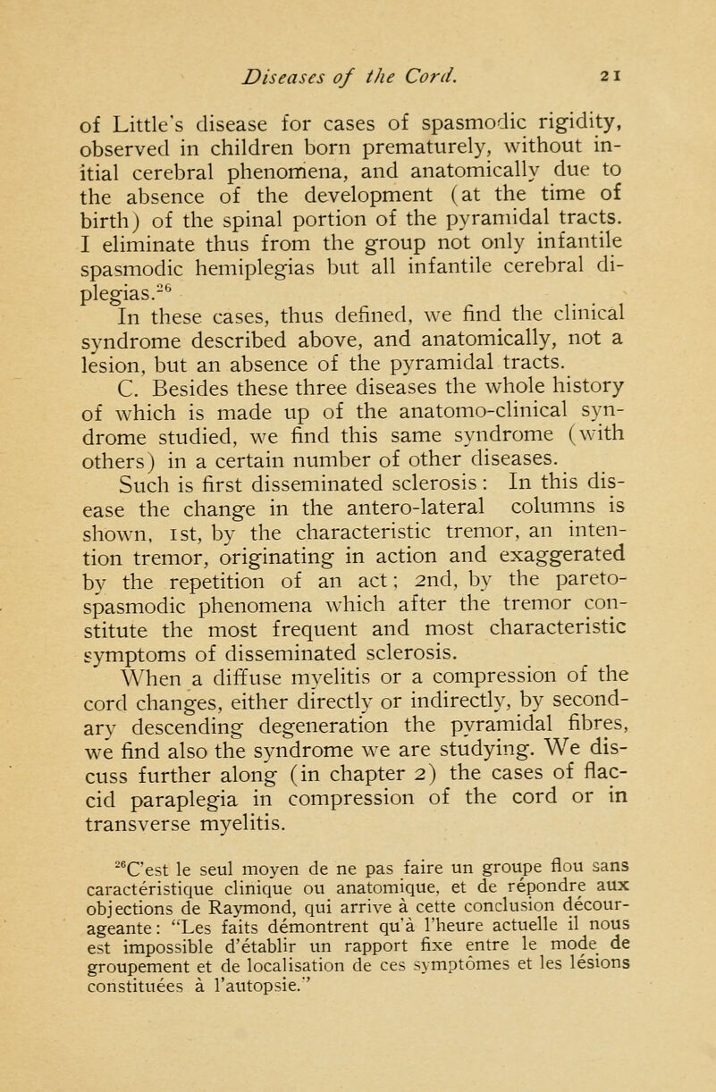 of Little's disease for cases of spasmodic rigidity, observed in children born prematurely, without in- itial cerebral phenomena, and anatomically due to the absence of the development (at the time of birth) of the spinal portion of the pyramidal tracts. I eliminate thus from the group not only infantile spasmodic hemiplegias but all infantile cerebral di- plegias.-^ In these cases, thus defined, we find the clinical syndrome described above, and anatomically, not a lesion, but an absence of the pyramidal tracts. C. Besides these three diseases the whole history of which is made up of the anatomo-clinical syn- drome studied, we find this same syndrome (with others) in a certain number of other diseases. Such is first disseminated sclerosis: In this dis- ease the change in the antero-lateral columns is shown, 1st, by the characteristic tremor, an inten- tion tremor, originating in action and exaggerated by the repetition of an act; 2nd, by the pareto- spasmodic phenomena which after the tremor con- stitute the most frequent and most characteristic symptoms of disseminated sclerosis. When a diffuse myelitis or a compression of the cord changes, either directly or indirectly, by second- ary descending degeneration the pyramidal fibres, we find also the syndrome we are studying. We dis- cuss further along (in chapter 2) the cases of flac- cid paraplegia in compression of the cord or in transverse myelitis. ^^C'est le seul moyen de ne pas faire un groupe flou sans caracteristique clinique ou anatomique, et de repondre aux objections de Raymond, qui arrive a cette conclusion decour- ageante: Les faits demontrent qua I'heure actuelle il nous est impossible d'etablir un rapport fixe entre le mode de groupement et de localisation de ces symptomes et les lesions constituees a I'autopsie.''