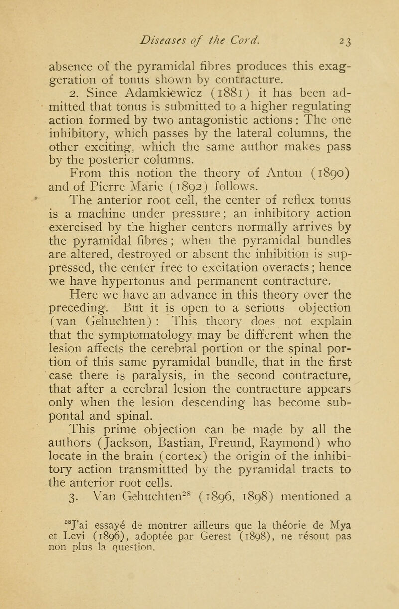 absence of the pyramidal fibres produces this exag- geration of tonus shown by contracture. 2. Since Adamki-ewicz (1881J it has been ad- mitted that tonus is submitted to a higher regulating action formed by two antagonistic actions: The one inhibitory, which passes by the lateral columns, the other exciting, which the same author makes pass by the posterior columns. From this notion the theory of Anton (1890) and of Pierre Marie (1892) follows. The anterior root cell, the center of reflex tonus is a machine under pressure; an inhibitory action exercised by the higher centers normally arrives by the pyramidal fibres; when the pyramidal bundles are altered, destroyed or absent the inhibition is sup- pressed, the center free to excitation overacts; hence we have hypertonus and permanent contracture. Here we have an advance in this theory over the preceding. But it is open to a serious objection (van Gehuchten) : This theory does not explain that the symptomatology may be different when the lesion affects the cerebral portion or the spinal por- tion of this same pyramidal bundle, that in the first- case there is paralysis, in the second contracture, that after a cerebral lesion the contracture appears only when the lesion descending has become sub- pontal and spinal. This prime objection can be made by all the authors (Jackson, Bastian, Freund, Raymond) who locate in the brain (cortex) the origin of the inhibi- tory action transmittted by the pyramidal tracts to the anterior root cells. 3. Van Gehuchten-^ (1896, 1898) mentioned a ^^J'ai essaye de montrer ailleurs que la theorie de Mya et Levi (1896}, adoptee par Gerest (1898), ne resout pas non plus la question.