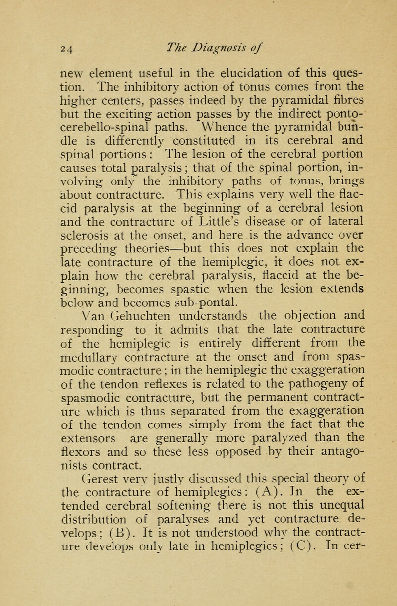 new element useful in the elucidation of this ques- tion. The inhibitory action of tonus comes from the higher centers, passes indeed by the pyramidal fibres but the exciting action passes by the indirect pontp- cerebello-spinal paths. Whence the pyramidal bun- dle is differently constituted in its cerebral and spinal portions: The lesion of the cerebral portion causes total paralysis; that of the spinal portion, in- volving only'' the inhibitory paths of tonus, brings about contracture. This explains very well the flac- cid paralysis at the beginning of a cerebral lesion and the contracture of Little's disease or of lateral sclerosis at the onset, and here is the advance over preceding theories—but this does not explain the late contracture of the hemiplegic, it does not ex- plain how the cerebral paralysis, flaccid at the be- ginning, becomes spastic when the lesion extends below and becomes sub-pontal. Van Gehuchten understands the objection and responding to it admits that the late contracture of the hemiplegic is entirely different from the medullary contracture at the onset and from spas- modic contracture ; in the hemiplegic the exaggeration of the tendon reflexes is related to the pathogeny of spasmodic contracture, but the permanent contract- ure which is thus separated from the exaggeration of the tendon comes simply from the fact that the extensors are generally more paralyzed than the flexors and so these less opposed by their antago- nists contract. Gerest verv justly discussed this special theory of the contracture of hemiplegics: (A). In the ex- tended cerebral softening there is not this unequal distribution of paralyses and yet contracture de- velops : (B). It is not understood why the contract- ure develops only late in hemiplegics; (C). In cer-