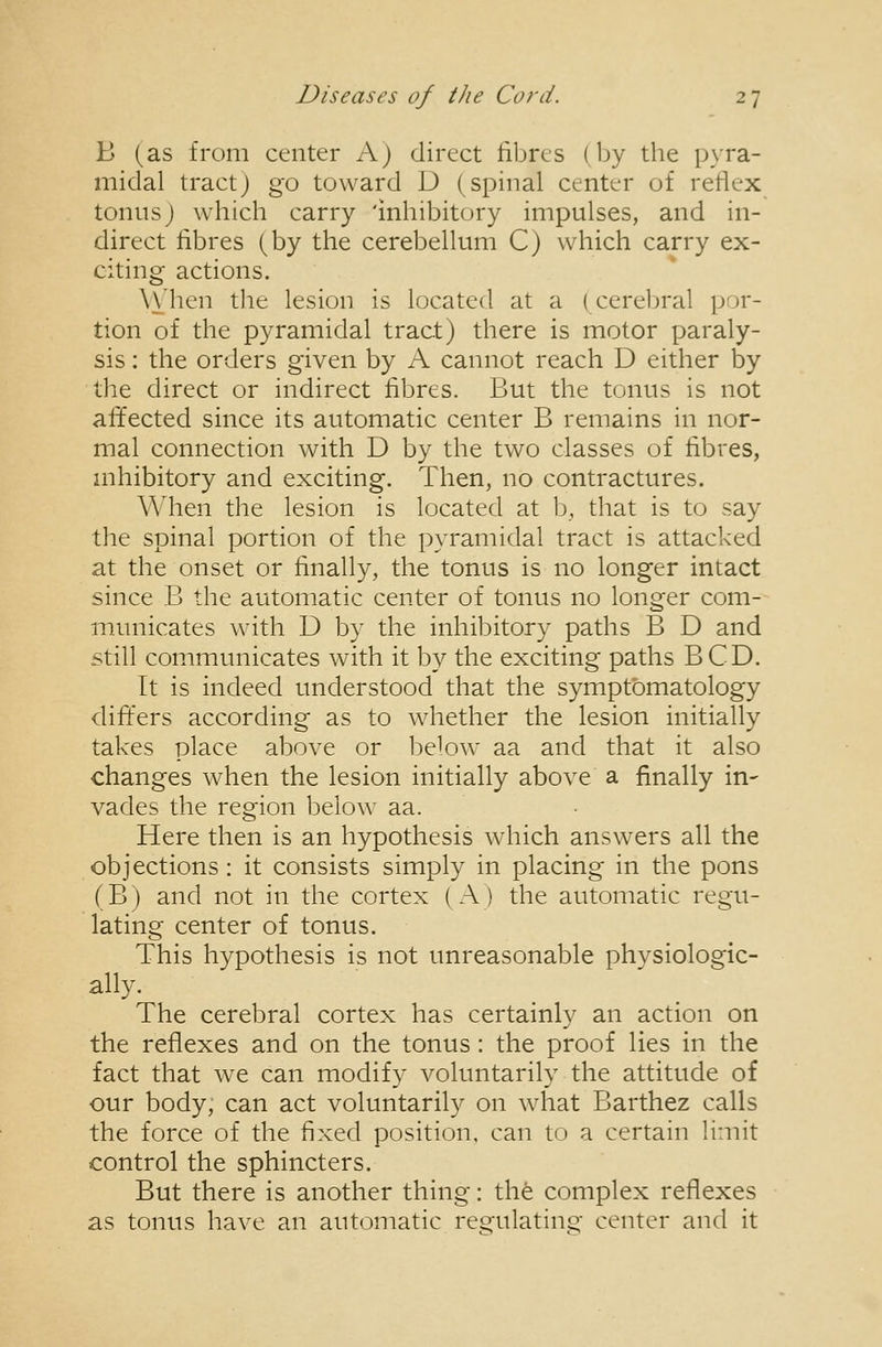 B (as from center A) direct fibres (Ijy the pyra- midal tract J go toward D (spinal center of reflex tonus J which carry 'inhibitory impulses, and in- direct fibres (by the cerebellum C) which carry ex- citing actions. \\'hen the lesion is located at a (cerebral por- tion of the pyramidal tract) there is motor paraly- sis : the orders given by A cannot reach D either by the direct or indirect fibres. But the tonus is not affected since its automatic center B remains in nor- mal connection with D by the two classes of fibres, mhibitory and exciting. Then, no contractures. When the lesion is located at b, that is to say the spinal portion of the pyramidal tract is attacked at the onset or finally, the tonus is no longer intact since B the automatic center of tonus no longer com- municates with D by the inhibitory paths B D and still communicates with it by the exciting paths BCD. It is indeed understood that the symptomatology differs according as to whether the lesion initially takes place above or below aa and that it also changes when the lesion initially above a finally in- vades the region below aa. Here then is an hypothesis which answers all the objections : it consists simply in placing in the pons (B) and not in the cortex (A) the automatic regu- lating center of tonus. This hypothesis is not unreasonable physiologic- ally. The cerebral cortex has certainly an action on the reflexes and on the tonus: the proof lies in the fact that w^e can modify voluntarily the attitude of our body, can act voluntarily on what Barthez calls the force of the fixed position, can to a certain limit control the sphincters. But there is another thing: the complex reflexes as tonus have an automatic rei?'ulatino- center and it