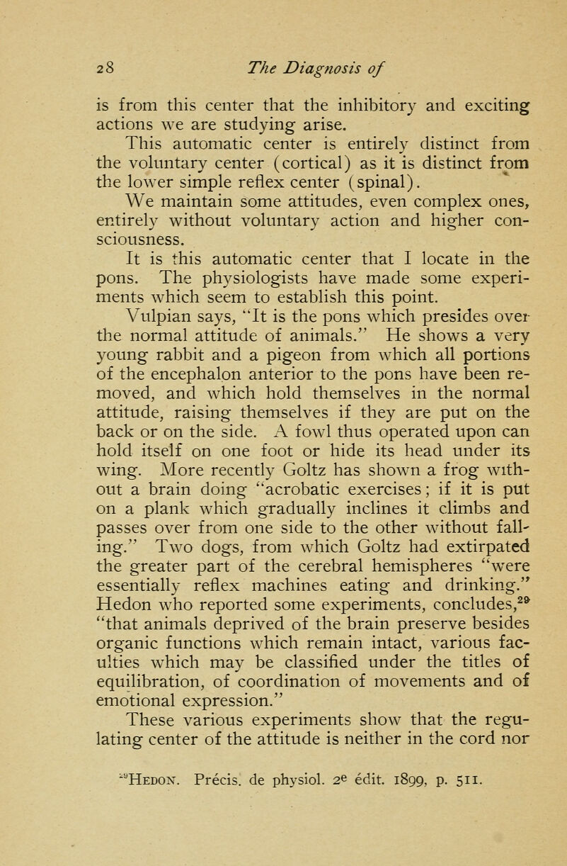 is from this center that the inhibitory and exciting actions we are studying arise. This automatic center is entirely distinct from the voluntary center (cortical) as it is distinct from the lower simple reflex center (spinal). We maintain some attitudes, even complex ones, entirely without voluntary action and higher con- sciousness. It is this automatic center that I locate in the pons. The physiologists have made some experi- ments which seem to establish this point. Vulpian says, 'Tt is the pons which presides over the normal attitude of animals. He shows a very young rabbit and a pigeon from which all portions of the encephalpn anterior to the pons have been re- moved, and which hold themselves in the normal attitude, raising themselves if they are put on the back or on the side. A fowl thus operated upon can hold itself on one foot or hide its head under its wing. Alore recently Goltz has shown a frog with- out a brain doing acrobatic exercises; if it is put on a plank which gradually inclines it climbs and passes over from one side to the other without fall- ing. Two dogs, from which Goltz had extirpated the greater part of the cerebral hemispheres ''were essentially reflex machines eating and drinking. Hedon who reported some experiments, concludes,^* that animals deprived of the brain preserve besides organic functions which remain intact, various fac- ulties which may be classified under the titles of equilibration, of coordination of movements and of emotional expression. These various experiments show that the regu- lating center of the attitude is neither in the cord nor '''Hedon. Precis, de physiol. 2© edit. 1899, p. 511.