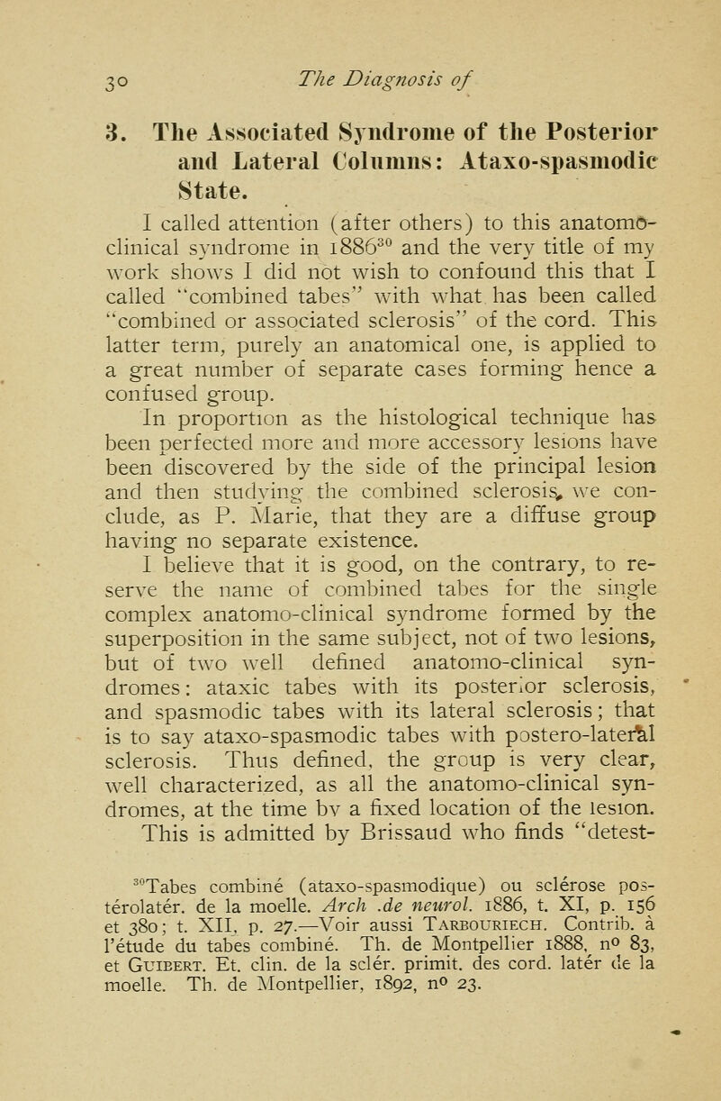 3. The Associated Syndrome of the Posterior and Lateral Colnnms: Ataxo-spasmodic State. I called attention (after others) to this anatomy- clinical syndrome in 1886^*^ and the very title of my work shows I did not wish to confound this that I called combined tabes with what has been called combined or associated sclerosis of the cord. This latter term, purely an anatomical one, is applied to a great number of separate cases forming hence a confused group. In proportion as the histological technique has been perfected more and more accessory lesions have been discovered by the side of the principal lesion and then studying the combined sclerosis^ we con- clude, as P. Marie, that they are a diffuse group having no separate existence. I believe that it is good, on the contrary, to re- serve the name of combined tabes for the single complex anatomo-clinical syndrome formed by the superposition in the same subject, not of two lesions, but of two well defined anatomo-clinical syn- dromes : ataxic tabes with its posterior sclerosis, and spasmodic tabes with its lateral sclerosis; that is to say ataxo-spasmodic tabes with postero-latei^l sclerosis. Thus defined, the group is very clear, well characterized, as all the anatomo-clinical syn- dromes, at the time bv a fixed location of the lesion. This is admitted by Brissaud who finds detest- ^°Tabes combine (ataxo-spasmodique) ou sclerose pos- terolater. de la moelle. Arch .de neurol. 1886, t. XI, p. 156 et 380; t. XII, p. 27.—Voir aussi Tarbouriech. Contrib. a I'etude du tabes combine. Th. de Montpellier 1888,^ no 83, et GuiEERT. Et. clin. de la scler. primit. des cord, later de la moelle. Th. de ^lontpellier, 1892, no 23.