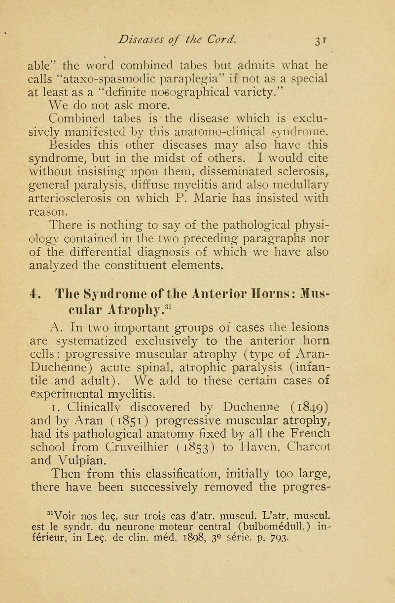 able the word combined tabes but admits what lie calls ataxo-spasmodic paraplegia if not as a special at least as a definite nosographical variety. We do not ask more. Combined tal^es is the disease which is exclu- sively manifested by this anatomo-clinical syndrome. Besides this other diseases may also have this syndrome, but in the midst of others. I would cite without insisting upon them, disseminated sclerosis^ general paralysis, diffuse myelitis and also medullary arteriosclerosis on which P. Marie has insisted with reason. There is nothing to say of the pathological physi- ology contained in the two preceding paragraphs nor of the differential diagnosis of which we have also analyzed the constituent elements. 4. The Syndrome of the Anterior Horns: Mus- cnlar Atrophy.^^ A. In two important groups of cases the lesions are systematized exclusively to the anterior horn cells : progressive muscular atrophy (type of Aran- Duchenne) acute spinal, atrophic paralysis (infan- tile and adult). We add to these certain cases of experimental myelitis. I. Clinically discovered by Duchenne (1849) and by Aran (1851) progressive muscular atrophy^ had its pathological anatomy fixed by all the French school from Cruveilhier (1853) to Haven, Charcot and Vulpian. Then from this classification, initially too large, there have been successively removed the progres- ^^Voir nos leg. sur trois cas d'atr. muscul. L'atr. muscuL est le syndr. du neurone moteur central (bulbomediill.) in- ferieur, in Leg. de clin. med. 1898, 3^ serie. p. 793.