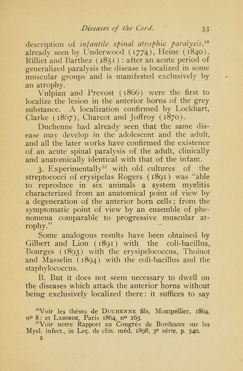 description of infantile spinal atrophic paralysis,^*^ already seen by. Underwood (1774), Heine (1840), Rilliet'and Barthez (1851) : after an acute period of generalized paralysis the disease is localized in some muscular groups and is manifested exclusively by an atrophy. Vulpian and Prevost (1866) were the first to localize the lesion in the anterior horns of the grey substance. A localization confirmed by Lockhart, Clarke (1867), Charcot and Joffroy (1870). Duchenne had already seen that the same dis- ease mav develop in the adolescent and the adult, and all the later works have confirmed the existence of an acute spinal paralysis of the adult, clinically and anatomically identical with that of the infant. 3. Experimentally'^' with old cultures of the streptococci of erysipelas Rogers (1891) was able to reproduce in six animals a system myelitis characterized from an anatomical point of view by a degeneration of the anterior horn cells; from the symptomatic point of view by an ensemble of phe- nomena comparable to progressive muscular at- rophy. Some analogous results have been obtained by Gilbert and Lion (1891) with the coli-bacillus, Bourges (1893) with the erysipelococcus, Thoinot and Masselin (1894) with the coli-bacillus and the staphylococcus. B. But it does not seem necessary to dwell on the diseases which attack the anterior horns without being exclusively localized there: it suffices to say ''Voir les theses de Duchenne fils, Montpellier, 1864, no 8; et Laborde, Paris 1864, no 163. ^'Voir notre Rapport au Congres de Bordeaux sur les Myel. infect., in Leg. de clin. med. 1898, 36 serie, p. 540. 3