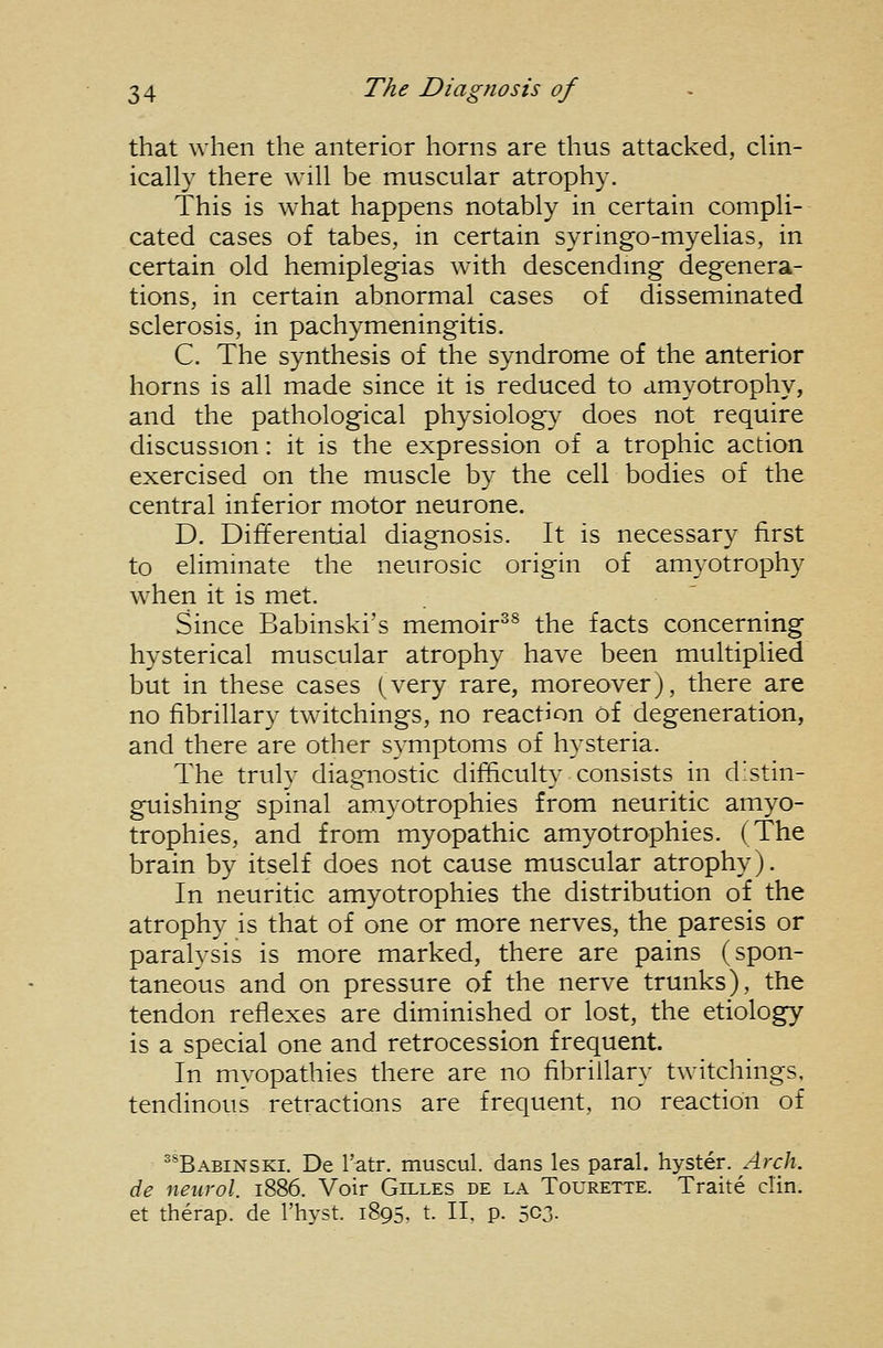 that when the anterior horns are thus attacked, clin- ically there will be muscular atrophy. This is what happens notably in certain compli- cated cases of tabes, in certain syringo-myelias, in certain old hemiplegias with descendmg degenera- tions, in certain abnormal cases of disseminated sclerosis, in pachymeningitis. C. The synthesis of the syndrome of the anterior horns is all made since it is reduced to amyotrophy, and the pathological physiology does not require discussion: it is the expression of a trophic action exercised on the muscle by the cell bodies of the central inferior motor neurone. D. Differential diagnosis. It is necessary first to eliminate the neurosic origin of amyotrophy when it is met. Since Babinski's memoir^^ the facts concerning hysterical muscular atrophy have been multiplied but in these cases (very rare, moreover), there are no fibrillary twitchings, no reaction of degeneration, and there are other symptoms of hysteria. The truly diagnostic difficulty consists in distin- guishing spinal amyotrophies from neuritic amyo- trophies, and from myopathic amyotrophies. (The brain by itself does not cause muscular atrophy). In neuritic amyotrophies the distribution of the atrophy is that of one or more nerves, the paresis or paralysis is more marked, there are pains (spon- taneous and on pressure of the nerve trunks), the tendon reflexes are diminished or lost, the etiology is a special one and retrocession frequent. In myopathies there are no fibrillary twitchings. tendinous retractions are frequent, no reaction of ^^Babinski. De I'atr. muscul. dans les paral. hyster. Arch, de neuvol. 1886. Voir Gilles de la Tourette. Traite din. et therap. de I'hyst. 1895, t. IT, p. 5C3-