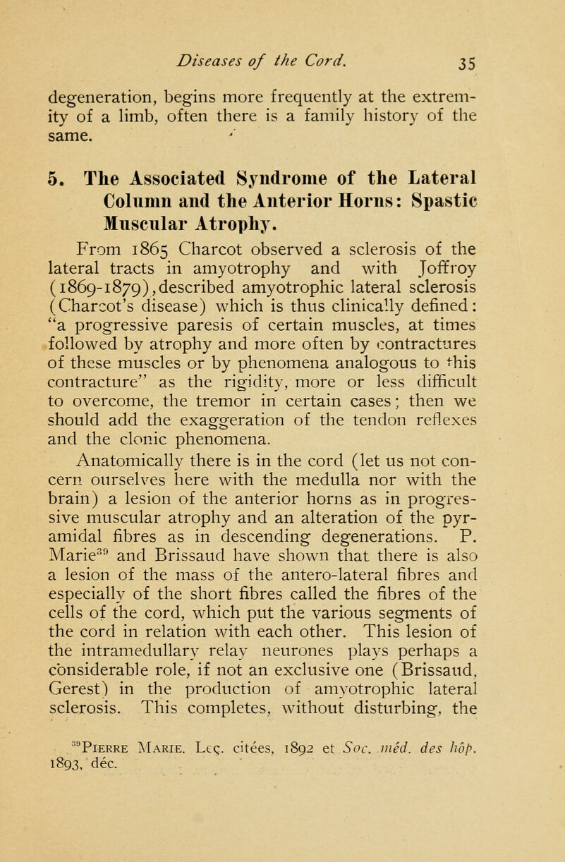 degeneration, begins more frequently at the extrem- ity of a limb, often there is a family history of the same. 5. The Associated Syndrome of the Lateral Column and the Anterior Horns: Spastic Muscular Atrophy. From 1865 Charcot observed a sclerosis of the lateral tracts in amyotrophy and with Joffroy (1869-1879),described amyotrophic lateral sclerosis (Charcot's disease) which is thus clinically defined: ''a progressive paresis of certain muscles, at times followed by atrophy and more often by contractures of these muscles or by phenomena analogous to this contracture as the rigidity, more or less difficult to overcome, the tremor in certain cases; then we should add the exaggeration of the tendon reflexes and the clonic phenomena. Anatomically there is in the cord (let us not con- cern ourselves here with the medulla nor with the brain) a lesion of the anterior horns as in progres- sive muscular atrophy and an alteration of the pyr- amidal fibres as in descending degenerations. P. Marie^ and Brissaud have shown that there is also a lesion of the mass of the antero-lateral fibres and especially of the short fibres called the fibres of the cells of the cord, which put the various segments of the cord in relation with each other. This lesion of the intramedullary relay neurones plays perhaps a considerable role, if not an exclusive one (Brissaud, Gerest) in the production of amyotrophic lateral sclerosis. This completes, without disturbing, the •^°PiERRE ^Iarie. Leg. citees, 1892 et Soc. med. des hop. 1893, dec.