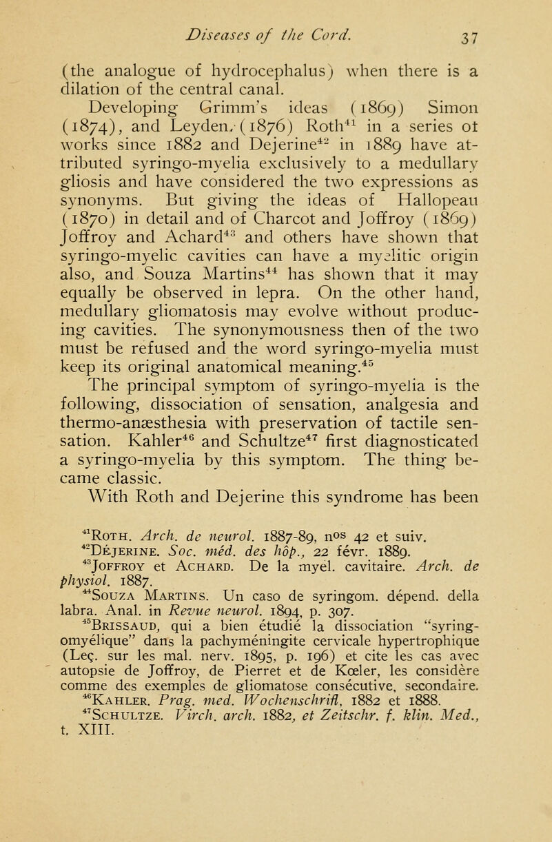 (the analogue of hydrocephalus) when there is a dilation of the central canal. Developing Grimm's ideas (1869) Simon (1874), and Leyden/(i876) Roth^^ in a series ot works since 1882 and Dejerine*- in 1889 have at- tributed syringo-myelia exclusively to a medullary gliosis and have considered the two expressions as synonyms. But giving the ideas of Hallopeau (1870) in detail and of Charcot and Joffroy (1869) Joffroy and Achard^ and others have shown that syringo-myelic cavities can have a myelitic origin also, and Souza Martins*^ has shown that it may equally be observed in lepra. On the other hand, medullary gliomatosis may evolve without produc- ing cavities. The synonymousness then of the two must be refused and the word syringo-myelia must keep its original anatomical meaning.*^ The principal symptom of syringo-myelia is the following, dissociation of sensation, analgesia and thermo-ansesthesia with preservation of tactile sen- sation. Kahler*^ and Schultze*^ first diagnosticated a syringo-myelia by this symptom. The thing be- came classic. With Roth and Dejerine this syndrome has been *'RoTH. Arch, de neurol. 1887-89, nos 42 et suiv. *-De,jerine. Soc. med. des hop., 22 fevr. 1889. JoFFROY et AcHARD. De la myel. cavitaire. Arch, de physiol. 1887. **SouzA Martins. Un caso de syringom. depend, della labra. Anal, in Revue neurol. 1894, P- 307. ■'''Brissaud, qui a bien etudie la dissociation ''syring- omyelique dans la pachymeningite cervicale hypertrophique (Leg. sur les mal. nerv. 1895, p. 196) et cite les cas avec autopsie de Joffroy, de Pierret et de Koeler, les considere comme des exemples de gliomatose consecutive, secondaire. ^'^Kahler. Prag. med. Wochenschriii, 1882 et 1888. *'ScHULTZE. Virch. arch. 1882, et Zeitschr. f. klin. Med., t. XIII.