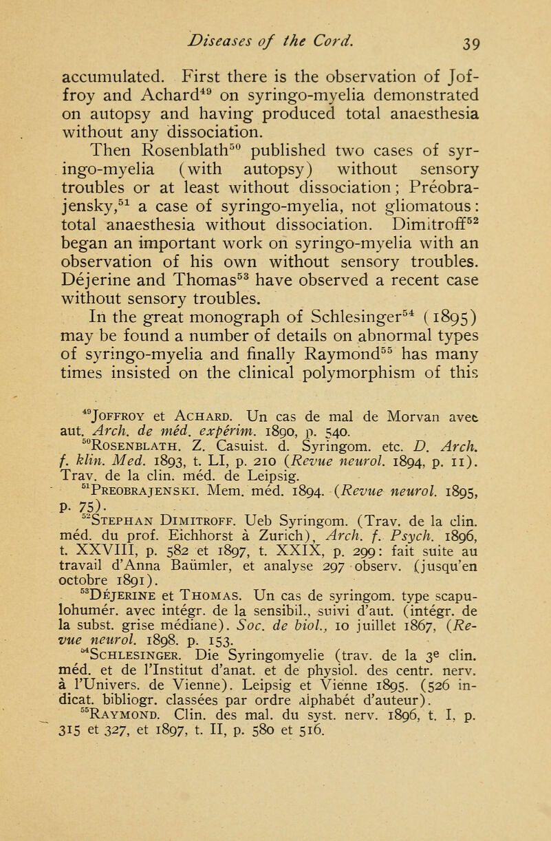 accumulated. First there is the observation of Jof- froy and Achard*^ on syringo-myeHa demonstrated on autopsy and having produced total anaesthesia without any dissociation. Then Rosenblath^^ published two cases of syr- ingo-myelia (with autopsy) without sensory troubles or at least without dissociation; Preobra- jensky,^^ a case of syringo-myelia, not gliomatous: total anaesthesia without dissociation. Dimitroff^^ began an important work on syringo-myelia with an observation of his own without sensory troubles. Dejerine and Thomas^^ have observed a recent case without sensory troubles. In the great monograph of Schlesinger^^ (1895) may be found a number of details on abnormal types of syringo-myelia and finally Raymond^^ has many times insisted on the clinical polymorphism of this *®JoFFROY et AcHARD. Un cas de mal de Morvan avet aut. Arch, de med. experim. 1890, p. 540. ^RosENBLATH. Z. Casuist. d. Syringom. etc. D. Arch. f. klin. Med. 1893, t. LI, p. 210 {Revue neurol. 1894, p. 11). Trav. de la clin. med. de Leipsig. ^^Preobrajenski. Mem. med. 1894. (Revue neurol. 1895, p. 75). ^Stephan Dimitroff. Ueb Syringom. (Trav. de la clin. med. du prof. Eichhorst a Zurich), Arch. f. Psych. 1896, t. XXVIII, p. 582 et 1897, t. XXIX, p. 299: fait suite au travail dAnna Baiimler, et analyse 297 observ. (jusqu'en octobre 1891). ^^Dejerine et Thomas. Un cas de syringom. type scapu- lohumer. avec integr. de la sensibil., suivi d'aut. (integr. de la subst. grise mediane). Soc. de hiol., 10 juillet 1867, {Re- vue neurol. 1898. p. 153. ^ScHLESiNGER. Die Syringomyelic (trav. de la 3^ clin. med. et de I'lnstitut d'anat, et de physiol. des centr. nerv. a rUnivers. de Vienne). Leipsig et Vienne 1895. (526 in- dicat. bibliogr. classees par ordre .alphabet d'auteur). ^^Raymond. Clin, des mal. du syst. nerv. 1896, t. I, p. 315 et 2>V, et 1897, t. II, p. 580 et 516.