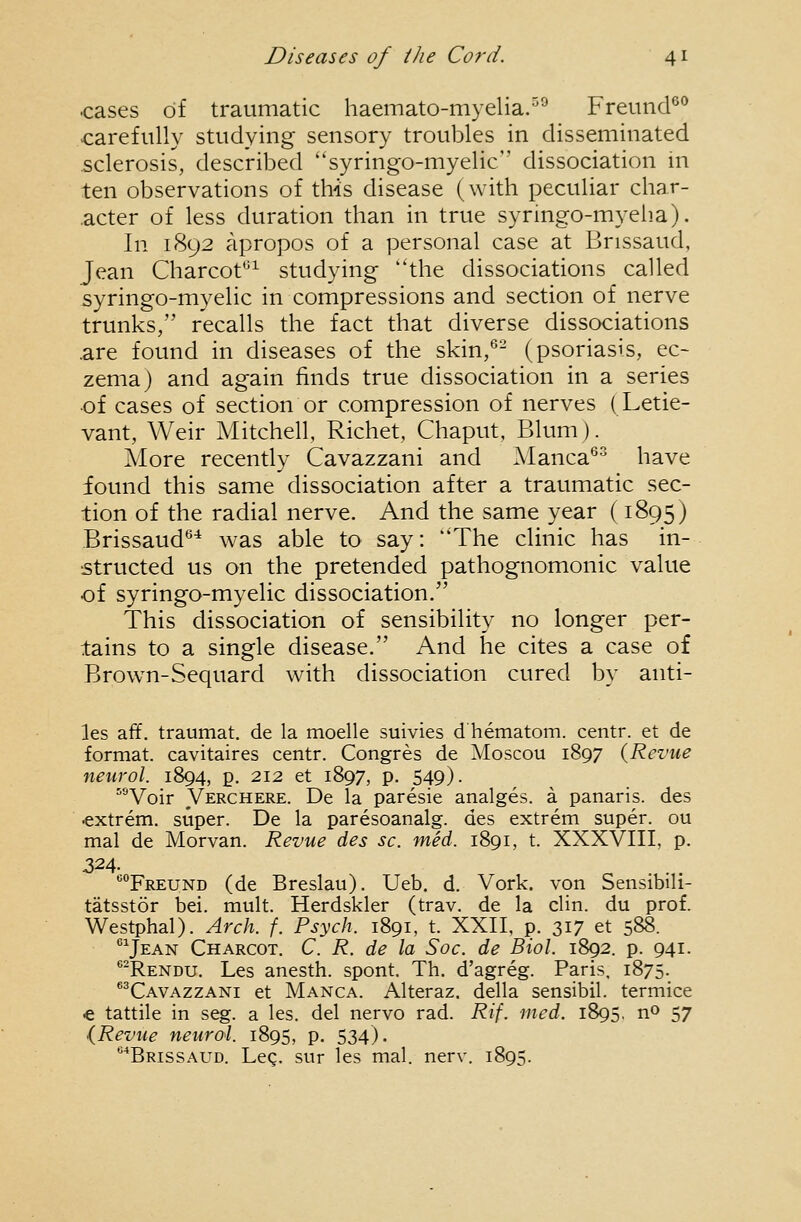 cases of traumatic haemato-myelia.''^ Freund^'* carefully studying sensory troubles in disseminated sclerosis, described ''syringo-myelic dissociation in ten observations of this disease (with peculiar char- acter of less duration than in true syringo-myeha). In 1892 apropos of a personal case at Brissaud, Jean Charcot'^^ studying the dissociations called syringo-myelic in compressions and section of nerve trunks, recalls the fact that diverse dissociations .are found in diseases of the skin,*'- (psoriasis, ec- zema) and again finds true dissociation in a series •of cases of section or compression of nerves (Letie- vant, Weir Mitchell, Richet, Chaput, Blum). More recently Cavazzani and Manca*' have found this same dissociation after a traumatic sec- tion of the radial nerve. And the same year (1895) Brissaud*'^ was able to say: The clinic has in- structed us on the pretended pathognomonic value of syringo-myelic dissociation. This dissociation of sensibility no longer per- tains to a single disease. And he cites a case of Brown-Sequard with dissociation cured by anti- les aft', traumat. de la moelle suivies d'hematom. centr. et de format, cavitaires centr. Congres de Moscou 1897 {Revue neurol. 1894, p. 212 et 1897, p. 549). ^^Voir Verchere. De la paresie analges. a panaris, des €xtrem, super. De la paresoanalg. des extrem super, ou mal de Morvan. Revue des sc. med. 1891, t. XXXVIII, p. 324- ''Freund (de Breslau). Ueb. d. Vork. von Sensibili- tatsstor bei. mult. Herdskler (trav. de la clin. du prof. Westphal). Arch. f. Psych. 1891, t. XXII, p. 317 et 588. Jean Charcot. C. R. de la Soc. de Biol. 1892. p. 941. *-Rendu. Les anesth. spont. Th. d'agreg. Paris. 1875. ^^Cavazzani et Manca. Alteraz. della sensibil. termice € tattile in seg. a les. del nervo rad. Rif. med. 1895, no 57 {Revue neurol. 1895, p. 534). ^'■'Brissaud. Leg. sur les mal. nerv. 1895.