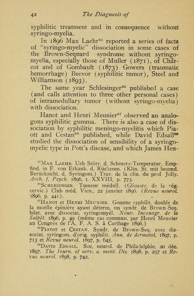 syphilitic treatment and in consequence without syringo-myelia. In 1896 Max Laehr^^ reported a series of facts of syringo-myeHc dissociation in some cases of the Brown-Sequard syndrome without syringo- myeha, especially those of Muller (1871), of Char- cot and of Gombault (1873) Gowers {traumatic hemorrhage) Beevor (syphilitic tumor), Steel and Williamson (1893). The same year Schlesinger^^ published a case (and calls attention to three other personal cases) of intramedullary tumor (without syringo-myelia) with dissociation. Hanot and Henri Meunier®' observed an analo- gous syphilitic gumma. There is also a case of dis- sociation by syphilitic meningo-myelitis which Pia- ott and Cestan^^ published, while David EdsalP® studied the dissociation of sensibility of a syringo- myelic type in Pott's disease, and which James Hen- *'Max Laehr. Ueb Storr. d. Schmerz-Temperatur. Emp- find. in F. von Erkank. d. Riickenm. (Klin. St. mit besond. Beriicksicht. d. Svringom.) Trav. de la clin. du prof. Jolly. Arch. f. Psych. 1896, t. XXVIII, p. 772>. •'''ScHLESiNGER. Tumeur medull. (Gliosarc. de la reg. cervic.) Club med. Vien., 22 Janvier 1896. {Revue neurol. T896, p. 441). '''Hanot et Henri Meunier. Gomme syphilit. double de la moelle epiniere ayant determ. un syndr. de Brown-Seq. bilat. avec dissociat. syringomyel. Nouv. Inconogr. de la Salpet. 1896, p. 49 (meme cas commun. par Henri Meunier au Congres de I'A. F. A. S. a Carthage 1896.) I^^TiATOT et Cestan. Syndr. de Brown-Seq. avec dis- sociat. syringom. d'orig. syphilit. Ann. de dennatol. iSgy, p. 713 et Revue neurol. 1897, p. 645. ^^David Edsall. Soc. neurol. de Philadelphie, 20 dec. 1897. The Journ. of nerv. a. ment. Dis. 1898, p. 257 et Re- vue neurol. 1898, p. 742.