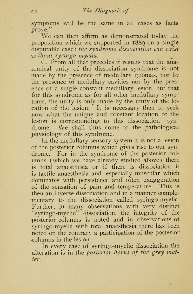 symptoms will be the same in all cases as facts prove. We can then affirm as demonstrated today the proposition which we supported in 1889 on a single disputable case: the syndrome dissociation can exist zi'ithont syvingo-niyelia. C. From all that precedes it results that the ana- tomical unity of the dissociation syndrome is not made by the presence of medullary gliomas, nor by the presence of medullary cavities nor by the pres- ence of a single constant medullary lesion, but that for this syndrome as for all other medullary symp- toms, the unity is only made by the unity of the lo- cation of the lesion. It is necessary then to seek now what the unique and constant location of the lesion is corresponding to this dissociation syn- drome. We shall thus come to the pathological physiology of this syndrome. In the medullary sensory system it is not a lesion of the posterior columns which gives rise to our syn- drome. For in the syndrome of the posterior col- umns (which we have already studied above) there is total anaesthesia or if there is dissociation it is tactile anaesthesia and especially muscular which dominates with persistence and often exaggeration of the sensation of pain and temperature. This is then an inverse dissociation and in a manner comple- mentary to the dissociation called syringo-myelic. Further, in many observations with very distinct syringo-myelic dissociation, the integrity of the posterior columns is noted and in observations of syringo-myelia with total anaesthesia there has been noted on the contrary a participation of the posterior columns in the lesion. In every case of syringo-myelic dissociation the alteration is in the posterior horns of the grey mat- ter.
