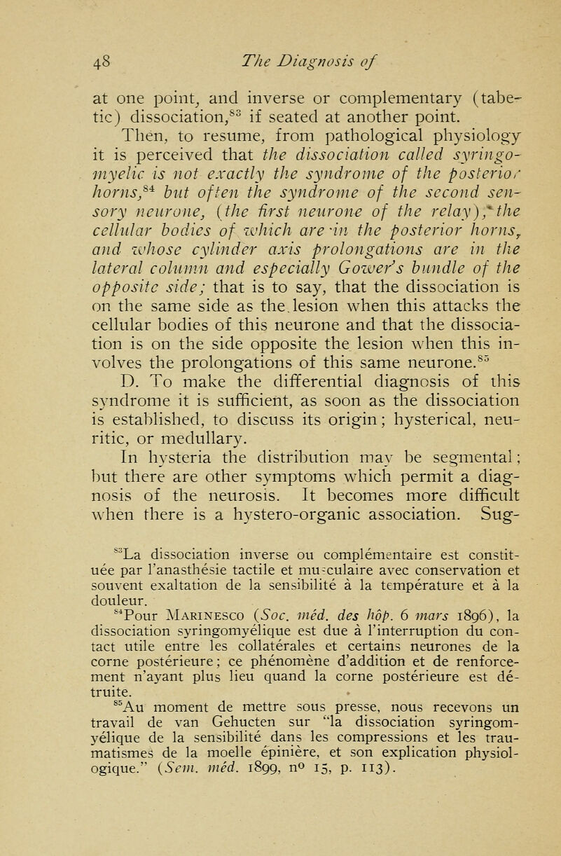 at one pointy and inverse or complementary (tabe- tic) dissociation,®^ if seated at another point. Then, to resume, from pathological physiology it is perceived that the dissociation called syringo- myelic is not exactly the syndrome of the posterior homs/^ but often the syndrome of the second sen- sory neurone, {the first neurone of the relay),^the cellular bodies of which are'in the posterior hornSy and zvhose cylinder axis prolongations are in tJie lateral column and especially Gozve/s bundle of the opposite side; that is to say, that the dissociation is on the same side as the,lesion when this attacks the cellular bodies of this neurone and that the dissocia- tion is on the side opposite the lesion when this in- volves the prolongations of this same neurone.®^ D. To make the differential diagnosis of this svndrome it is sufhcient, as soon as the dissociation is established, to discuss its origin; hysterical, neu- ritic, or medullary. In hysteria the distribution may be segmental; but there are other symptoms which permit a diag- nosis of the neurosis. It becomes more difficult wlien there is a hystero-organic association. Sug- *^La dissociation inverse ou complementaire est constit- uee par I'anasthesie tactile et mu^culaire avec conservation et souvent exaltation de la sensibilite a la temperature et a la douleur. ^*Pour Marinesco (Soc. med. des hop. 6 mars 1896), la dissociation syringomyelique est due a I'interruption du con- tact utile entre les collaterales et certains neurones de la corne posterieure; ce phenomene d'addition et de renforce- ment n'ayant plus lieu quand la corne posterieure est de- truite. ®^Au moment de mettre sous presse, nous recevons un travail de van Gehucten sur la dissociation syringom- yelique de la sensibilite dans les compressions et les trau- matismes de la moelle epiniere, et son explication physiol- ogique. {Sem. med. 1899, no 15, p. 113).
