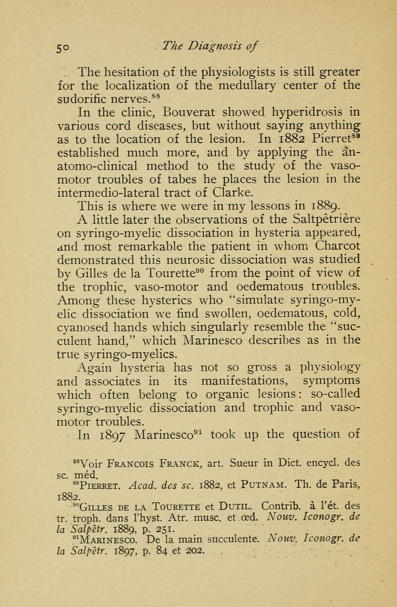 . The hesitation of the physiologists is still greater for the localization of the medullary center of the sudorific nerves.^^ In the clinic, Bouverat showed hyperidrosis in various cord diseases, but without saying anything as to the location of the lesion. In 1882 Pierret^® established much more, and by applying the an- atomo-clinical method to the study of the vaso- motor troubles of tabes he places the lesion in the intermedio-lateral tract of Clarke. This is where we were in my lessons in 1889. A little later the observations of the Saltpetriere on syringo-myelic dissociation in hysteria appeared, and most remarkable the patient in whom Charcot demonstrated this neurosic dissociation was studied by Gilles de la Tourette*^^ from the point of view of the trophic, vaso-motor and oedematous troubles. Among these hysterics who simulate syringo-my- elic dissociation we find swollen, oedematous, cold, cyanosed hands which singularly resemble the suc- culent hand, which Marinesco describes as in the true syringo-myelics. Again hysteria has not so gross a physiology and associates in its manifestations, symptoms which often belong to organic lesions: so-called syringo-myelic dissociation and trophic and vaso- motor troubles. In 1897 Marinesco®^ took up the question of *^Voir Francois Fr.\nck, art. Sueur in Diet, encycl. des sc. med. ^TiERRET. Acad, des sc. 1882, et Putnam. Th. de Paris, 1882. ■'•Gilles de la Tourette et Dutil. Contrib. a I'et. des tr. troph. dans I'hyst. Atr. muse, et ded. Nouv. Iconogr. de la Salpetr. 1889, p. 251. .^^Marinesco. De la main succulente. Nouv. Iconogr. de la Salpetr. 1897, p, 84 et 202. -