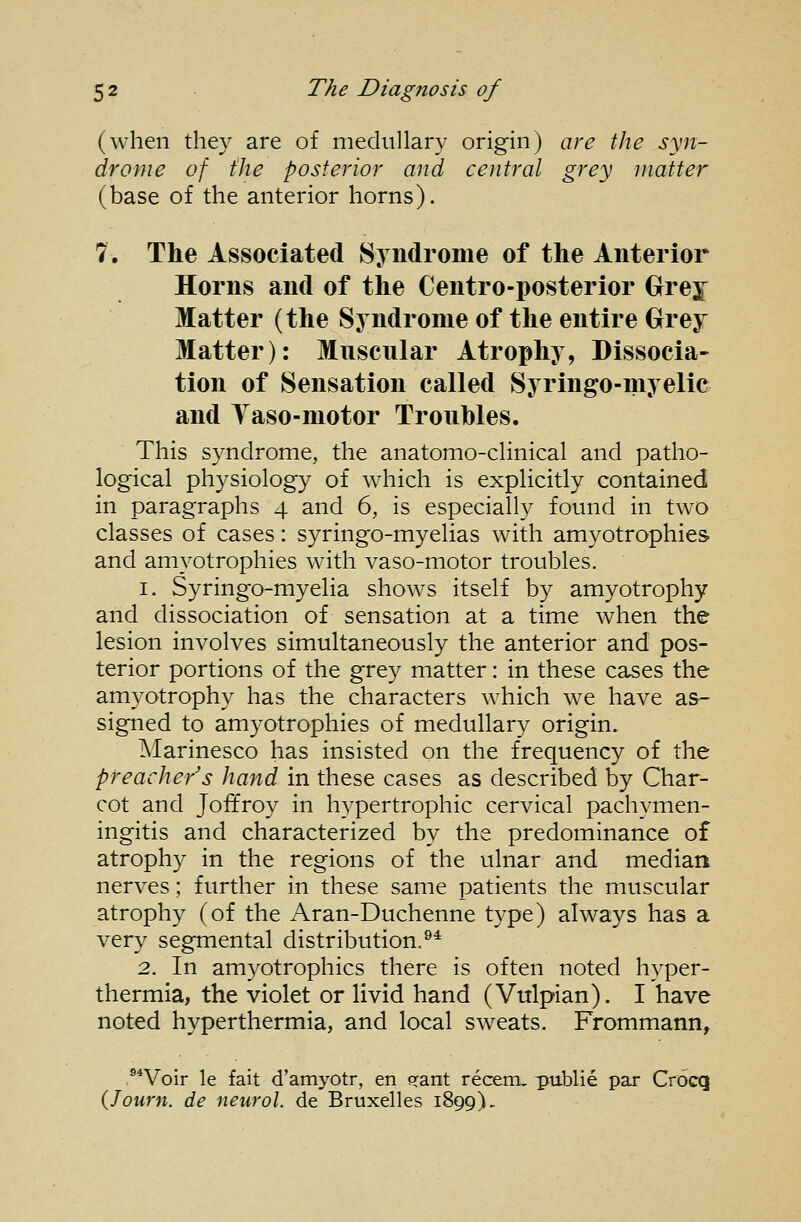 (when they are of medullary origin) are the syn- drome of the posterior and central grey matter (base of the anterior horns). 7. The Associated Syndrome of the Anterior Horns and of the Centro-posterior Grey Matter (the Syndrome of the entire Grey Matter): Muscnlar Atrophy, Dissocia- tion of Sensation called Syringo-myelic and Yaso-motor Troubles. This syndrome, the anatomo-clinical and patho- logical physiology of which is explicitly contained in paragraphs 4 and 6, is especially found in two classes of cases: syringo-myelias with amyotrophies and amyotrophies with vaso-motor troubles. 1. Syringo-myelia shows itself by amyotrophy and dissociation of sensation at a time when the lesion involves simultaneously the anterior and pos- terior portions of the grey matter: in these cases the amyotrophy has the characters which we have as- signed to amyotrophies of medullary origin. Marinesco has insisted on the frequency of the preacher's hand in these cases as described by Char- cot and Joffroy in hypertrophic cervical pachymen- ingitis and characterized by the predominance of atrophy in the regions of the ulnar and median nerves; further in these same patients the muscular atrophy (of the Aran-Duchenne type) always has a very segmental distribution.^* 2. In amyotrophies there is often noted hyper- thermia, the violet or livid hand (Vulpian). I have noted hyperthermia, and local sweats. Frommann, .®*Voir le fait d'amyotr, en frant recerru publie par Crocq (Journ. de neurol. de Bruxelles 1899).