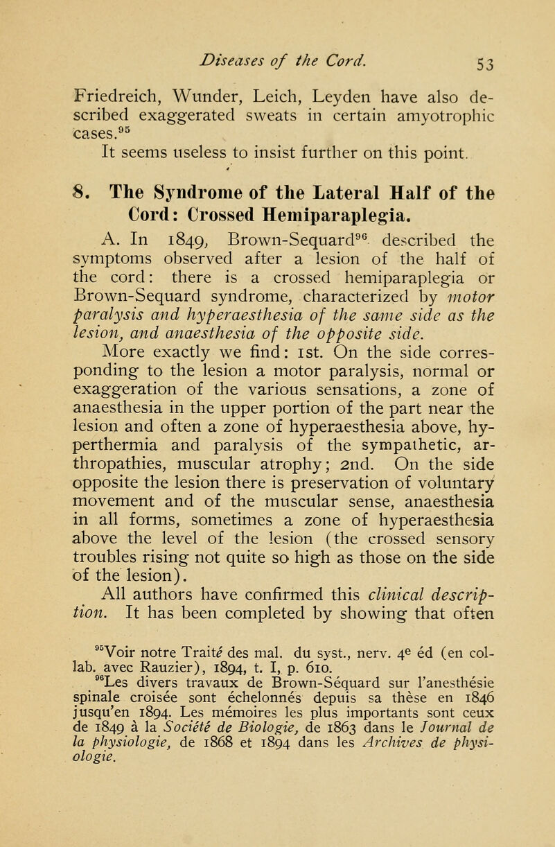 Friedreich, Wunder, Leich, Leyden have also de- scribed exaggerated sweats in certain amyotrophic cases.'^^ It seems useless to insist further on this point. 8. The Syndrome of the Lateral Half of the Cord: Crossed Hemiparaplegia. A. In 1849, Brown-Sequard^^ described the symptoms observed after a lesion of the half of the cord: there is a crossed hemiparaplegia or Brown-Sequard syndrome, characterized by motor paralysis and hyperaesthesia of the same side as the lesion, and anaesthesia of the opposite side. More exactly we find: ist. On the side corres- ponding to the lesion a motor paralysis, normal or exaggeration of the various sensations, a zone of anaesthesia in the upper portion of the part near the lesion and often a zone of hyperaesthesia above, hy- perthermia and paralysis of the sympaihetic, ar- thropathies, muscular atrophy; 2nd. On the side opposite the lesion there is preservation of voluntary movement and of the muscular sense, anaesthesia in all forms, sometimes a zone of hyperaesthesia above the level of the lesion (the crossed sensory troubles rising not quite so high as those on the side of the lesion). All authors have confirmed this clinical descrip- tion. It has been completed by showing that often ®^Voir notre Traits des mal. du syst., nerv. 4© ed (en col- lab, avec Rauzier), 1894, t. I, p. 610. ^*Les divers travaux de Brown-Sequard sur I'anesthesie spinale croisee sont echelonnes depuis sa these en 1846 jusqu'en 1894. Les memoires les plus importants sont ceux de 1849 a la Societe de Biolo^ie, de 1863 dans le Journal de la physiologic, de 1868 et 1894 dans les Archives de physi- ologic.