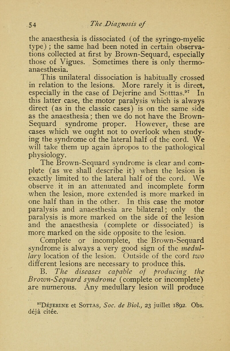 the anaesthesia is dissociated (of the syringo-myelic type) ; the same had been noted in certain observa- tions collected at first by Brown-Sequard, especially those of Vigues. Sometimes there is only thermo- anaesthesia. This unilateral dissociation is habitually crossed in relation to the lesions. More rarely it is direct, especially in the case of Dejerine and Sotttas.^^ In this latter case, the motor paralysis which is always direct (as in the classic cases) is on the same side as the anaesthesia; then we do not have the Brown- Sequard syndrome proper. However, these are cases which we ought not to overlook when study- ing the syndrome of the lateral half of the cord. We will take them up again apropos to the pathological physiology. The Brown-Sequard syndrome is clear and com- plete (as we shall describe it) when the lesion is exactly limited to the lateral half of the cord. We observe it in an attenuated and incomplete form when the lesion, more extended is more marked in one half than in the other. In this case the motor paralysis and anaesthesia are bilateral; only the paralysis is more marked on the side of the lesion and the anaesthesia (complete or dissociated) is more marked on the side opposite to the lesion. Complete or incomplete, the Brown-Sequard syndrome is always a very good sign of the medul- lary location of the lesion. Outside of the cord two different lesions are necessary to produce this. B. The diseases capable of producing the Brozvn-Sequard syndrome (complete or incomplete) are numerous. Any medullary lesion will produce ®^Dejerine et Sottas, Soc. de Biol, 23 juillet 1892. Obs. deja citee.