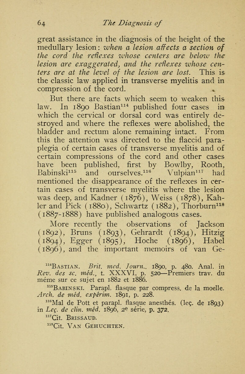 great assistance in the diagnosis of the height of the medullary lesion: when a lesion affects a section of the cord the reflexes zvhose centers are belozv the lesion are exaggerated, and the reflexes whose cen- ters are at the level of the lesion are lost. This is the classic law applied in transverse myelitis and in compression of the cord. *. But there are facts which seem to weaken this law. In 1890 Bastian^^^ published four cases in which the cervical or dorsal cord was entirely de- stroyed and where the reflexes were abolished, the bladder and rectum alone remaining intact. From this the attention was directed to the flaccid para- plegia of certain cases of transverse myelitis and of certain compressions of the cord and other cases have been published, first by Bowlby, Rooth, Babinski^^^ and ourselves.^^^ Vulpian^^' had mentioned the disappearance of the reflexes in cer- tain cases of transverse myelitis where the lesion was deep, and Kadner (1876), Weiss (1878), Kah- ler and Pick (1880), Schwartz (1882), Thorburn« (1887-1888) have published analogous cases. More recently the observations of Jackson (1892), Bruns (1893), Gehrardt (1894), Hitzig (1894), Egger (1895), Hoche (1896), Habel (1896), and the important memoirs of van Ge- 1141 *Bastian. Brit. med. Journ.. 1890, p. 480. Anal, in Rev. des sc. med., t. XXXVI, p. 520—Premiers trav. du meme sur ce sujet en 1882 et 1886. ^^^Babinski. Parapl. flasque par compress, de la moelle. Arch, de 'med. experim. 1891, p. 228. ^^^Mal de Pott et parapl. flasque anesthes. (leg. de 1893) in Leg. de din. med. 1896, 2© serie, p. 372. 'Cit. Brissaud. *Git. Van Gehuchten.