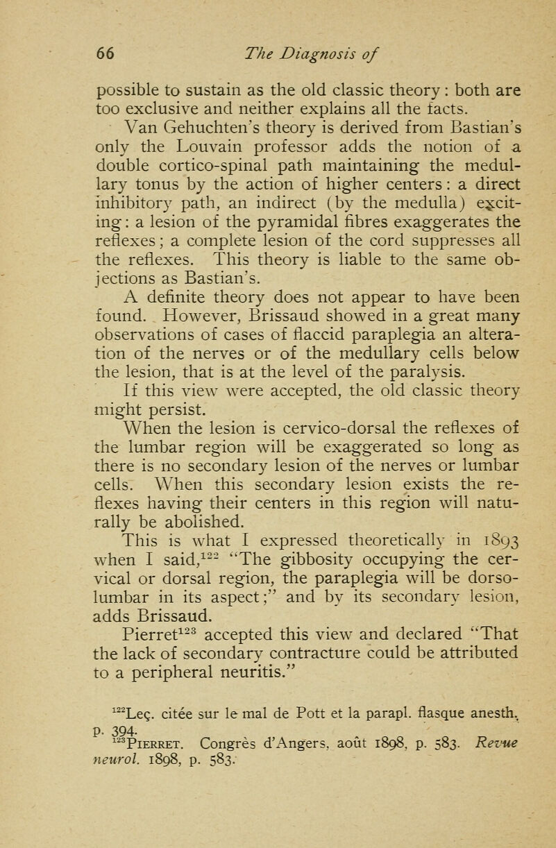 possible to sustain as the old classic theory: both are too exclusive and neither explains all the facts. Van Gehuchten's theory is derived from Bastian's only the Louvain professor adds the notion of a double cortico-spinal path maintaining the medul- lary tonus by the action of higher centers: a direct inhibitory path, an indirect (by the medulla) excit- ing : a lesion of the pyramidal fibres exaggerates the reflexes; a complete lesion of the cord suppresses all the reflexes. This theory is liable to the same ob- jections as Bastian's. A definite theory does not appear to have been found. However, Brissaud showed in a great many observations of cases of flaccid paraplegia an altera- tion of the nerves or of the medullary cells below the lesion, that is at the level of the paralysis. If this view were accepted, the old classic theory might persist. When the lesion is cervico-dorsal the reflexes of the lumbar region will be exaggerated so long as there is no secondary lesion of the nerves or lumbar cells. When this secondary lesion exists the re- flexes having their centers in this region will natu- rally be abolished. This is what I expressed theoretically in 1893 when I said,^-- The gibbosity occupying the cer- vical or dorsal region, the paraplegia will be dorso- lumbar in its aspect; and by its secondary lesion, adds Brissaud. Pierret^-^ accepted this view and declared That the lack of secondary contracture could be attributed to a peripheral neuritis. Leg. citee sur le mal de Pott et la parapl. flasque anesth. 194- ^^PiERRET. Congr newol. 1898, p. 583. p. 394- '^^PiERRET. Congres d'Angers, aout 1898, p. 583. Revue