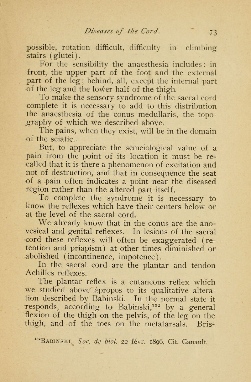 possible, rotation difficult, difficulty in climl)ing stairs (glutei). For the sensibility the anaesthesia includes: in front, the upper part of the foot and the external part of the leg; behind, all, except the internal part of the leg and the lower half of the thigh. To make the sensory syndrome of the sacral cord complete it is necessary to add to this distribution the anaesthesia of the conus meduUaris, the topo- graphy of which we described above. The pains, when they exist, will be in the domain of the sciatic. But, to appreciate the semeiological value of a pain from the point of its location it must be re- •called that it is there a phenomenon of excitation and not of destruction, and that in consequence the seat -of a pain often indicates a point near the diseased region rather than the altered part itself. To complete the syndrome it is necessary to know the reflexes which have their centers below or at the level of the sacral cord. We already know that in the conus are the ano- vesical and genital reflexes. In lesions of the sacral ■cord these reflexes will often be exaggerated (re- tention and priapism) at other times diminished or abolished (incontinence, impotence). In the sacral cord are the plantar and tendon Achilles reflexes. The plantar reflex is a cutaneous reflex which we studied above apropos to its qualitative altera- tion described by Babinski. In the normal state it responds, according to Babinski,^^^ by a general flexion of the thigh on the pelvis, of the leg on the thigh, and of the toes on the metatarsals. Bris- ^Babinski. Soc. de biol. 22 fevr. 1896. Cit. Ganault.