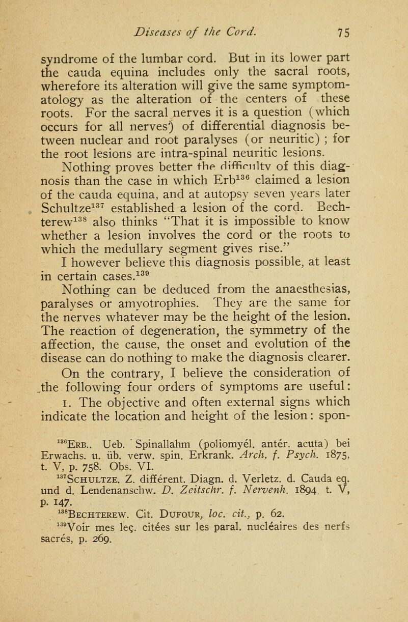 syndrome of the lumbar cord. But in its lower part the Cauda equina includes only the sacral roots, wherefore its alteration will give the same symptom- atology as the alteration of the centers of these roots. For the sacral nerves it is a question (which occurs for all nerves') of differential diagnosis be- tween nuclear and root paralyses (or neuritic) ; for the root lesions are intra-spinal neuritic lesions. Nothing proves better the diffirnltv of this diag- nosis than the case in which Erb^^® claimed a lesion of the Cauda equina, and at autopsy seven years later Schultze^^^ established a lesion of the cord. Bech- terew^^^ also thinks That it is impossible to know whether a lesion involves the cord or the roots to which the medullary segment gives rise. I however believe this diagnosis possible, at least in certain cases.^^^ Nothing can be deduced from the anaesthesias, paralyses or amyotrophies. They are the same for the nerves whatever may be the height of the lesion. The reaction of degeneration, the symmetry of the affection, the cause, the onset and evolution of the disease can do nothing to make the diagnosis clearer. On the contrary, I believe the consideration of „the following four orders of symptoms are useful: I. The objective and often external signs which indicate the location and height of the lesion: spon- ®Erb.. Ueb. Spinallahm (poliomyel. anter. acuta) bei Erwachs. u. lib. verw. spin. Erkrank. Arch. f. Psych. 1875, t. V, p. 758. Obs. VI. ^ScHULTZE. Z. different. Diagn. d. Verletz. d. Cauda eq. und d. Lendenanschw. D. Zeitschr. f. Nervenh. 1894, t. V, p. 147. ^^^Bechterew. Cit. DuFOUR^ loc. cit., p. 62. ^^Voir mes leg. citees sur les paral. nucleaires des nerfs sacres, p. 269.