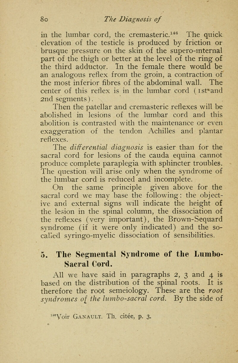 in the lumbar cord, the cremasteric/*® The quick elevation of the testicle is produced by friction or brusque pressure on the skin of the supero-mternal part of the thigh or better at the level of the ring o£ the third adductor. In the female there would be an analogous reflex from the groin, a contraction of the most inferior fibres of the abdominal wall. The center of this reflex is in the lumbar cord (ist^^and 2nd segments). Then the patellar and cremasteric reflexes will be abolished in lesions of the lumbar cord and this abolition is contrasted with the maintenance or even exaggeration of the tendon Achilles and plantar reflexes. The differential diagnosis is easier than for the sacral cord for lesions of the cauda equina cannot produce complete paraplegia with sphincter troubles. The question will arise only when the syndrome of the lumbar cord is reduced and incomplete. On the same principle given above for the sacral cord we may base the following: the object- ive and external signs will indicate the height of the lesion in the spinal column, the dissociation of the reflexes (very important), the Brown-Sequard syndrome (if it were only indicated) and the so- called syringo-myelic dissociation of sensibilities. 5. The Segmental Syndrome of the Lnmbo- Sacral Cord. All we have said in paragraphs 2, 3 and 4 is based on the distribution of the spinal roots. It is therefore the root semeiology. These are the root syndromes of the lumbosacral cord. By the side of ■^Voir Ganault. Th. citee, p, 3.