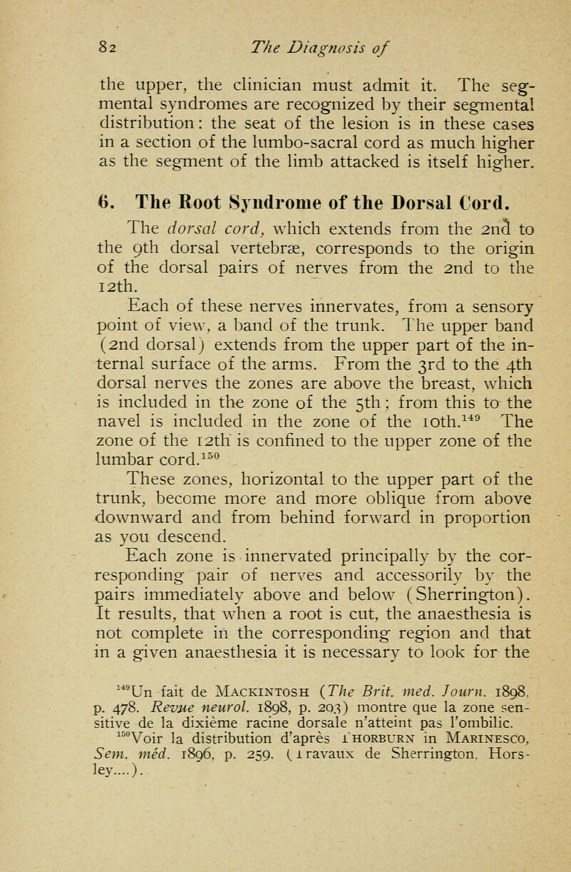 the upper, the cHnician must admit it. The seg- mental syndromes are recognized by their segmental distribution: the seat of the lesion is in these cases in a section of the lumbo-sacral cord as much higher as the segment of the limb attacked is itself higher. 6. The Root Syndrome of the Dorsal Cord. The dorsal cord, which extends from the 2nS to the 9th dorsal vertebrae, corresponds to the origin of the dorsal pairs of nerves from the 2nd to the I2th. Each of these nerves innervates, from a sensory point of view, a band of the trunk. The upper band (2nd dorsal) extends from the upper part of the in- ternal surface of the arms. From the 3rd to the 4th dorsal nerves the zones are above the breast, which is included in the zone of the 5th; from this to the navel is included in the zone of the loth.^*^ The zone of the 12th is confined to the upper zone of the lumbar cord.^^^ These zones, horizontal to the upper part of the trunk, become more and more oblique from above downward and from behind forward in proportion as you descend. Each zone is innervated principally by the cor- responding pair of nerves and accessorily by the pairs immediately above and below (Sherrington). It results, that when a root is cut, the anaesthesia is not complete in the corresponding region and that in a given anaesthesia it is necessary to look for the ^■*^Un fait de Mackintosh {The Brit. med. Journ. 1898, p. 478. Revue neurol. 1898, p. 203) montre que la zone sen- sitive de la dixieme racine dorsale n'atteint pas rombilic. ^^''Voir la distribution d'apres ihorburn in Marinesco, Sent. mid. 1896. p. 259. (iravaux de Sherrington. Hors- ley....).
