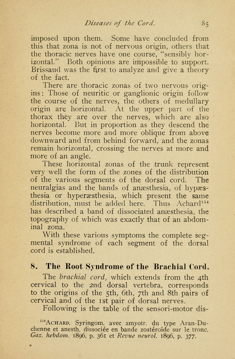 imposed upon them. Some have concluded from this that zona is not of nervous origin, others that the thoracic nerves have one course, sensibly hor- izontal. Both opinions are impossible to support. Brissaud was the first to analyze and give a theory of the fact. There are thoracic zonas of two nervous orig- ins : Those of neuritic or ganglionic origin follow the course of the nerves, the others of medullary origin are horizontal. At the upper part of the thorax they are over the nerves, which are also horizontal. But in proportion as they descend the nerves become more and more oblique from above downward and from behind forward, and the zonas remain horizontal, crossing the nerves at more and more of an angle. These horizontal zonas of the trunk represent very well the form of the zones of the distribution of the various segments of the dorsal cord. The neuralgias and the bands of anaesthesia, of hypaes- thesia or hypersesthesia, which present the same distribution, must be added here. Thus Achard^-^^ has described a band of dissociated anaesthesia, the topography of which was exactly that of an abdom- inal zona. With these various symptoms the complete seg- mental syndrome of each segment of the dorsal cord is established. 8. The Root Syndrome of the Brachial Cord. The brachial cord, which extends from the 4th cervical to the 2nd dorsal vertebra, corresponds to the origins of the 5th, 6th, 7th and 8th pairs of cervical and of the ist pair of dorsal nerves. Following is the table of the sensori-motor dis- ^•'*AcHARD. Syringom. avec amyotr. du type Aran-Du- chenne et anesth. dissociee en bande zostero'ide sur le tronc. Ga;3. hebdom. 1896, p. 361 et Revue netirol. 1896, p. 2>77'