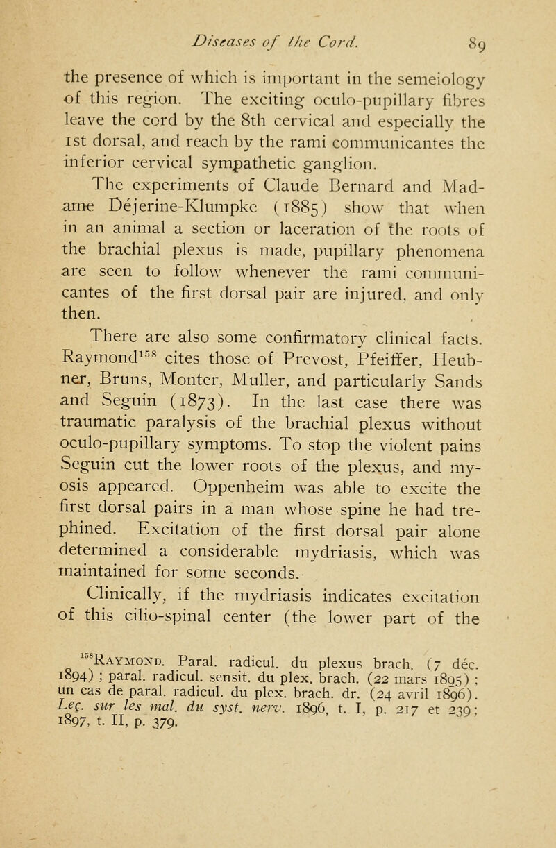 the presence of which is important in the semeiology of this region. The exciting oculo-pupillary fibres leave the cord by the 8th cervical and especially the 1st dorsal, and reach by the rami communicantes the inferior cervical sympathetic ganglion. The experiments of Claude Bernard and Mad- ame Dejerine-Klumpke (1885) show that when in an animal a section or laceration of the roots of the brachial plexus is made, pupillary phenomena are seen to follow whenever the rami communi- cantes of the first dorsal pair are injured, and only then. There are also some confirmatory clinical facts. Raymond^^^ cites those of Prevost, Pfeififer, Heub- ner, Bruns, Monter, Muller, and particularly Sands and Seguin (1873). In the last case there was traumatic paralysis of the brachial plexus without oculo-pupillary symptoms. To stop the violent pains Seguin cut the lower roots of the plexus, and my- osis appeared. Oppenheim was able to excite the first dorsal pairs in a man whose spine he had tre- phined. Excitation of the first dorsal pair alone determined a considerable mydriasis, which was maintained for some seconds. Clinically, if the mydriasis indicates excitation of this cilio-spinal center (the lower part of the '^Raymond. Paral. radicul. du plexus brach. (7 dec. 1894) ; paral. radicul. sensit. du plex. brach. (22 mars 1805) : un cas de paral. radicul. du plex. brach. dr. (24 avril 1896). Leq. sur les mal. du syst. new. 1806 t. I, p 217 et ^^o- 1897, t. II, p. 379. ^ ' ' ^ ^'^'