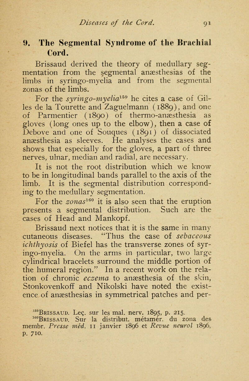 9. The Segmental Syndrome of the Brachial Cord. Brissaud derived the theory of medullary seg- mentation from the segmental anaesthesias of the limbs in syringo-myelia and from the segmental zonas of the limbs. For the syringo-myelia^^^ he cites a case of Gil- les de la Tourette and Zaguelmann (1889), and one of Parmentier (1890) of thermo-anaesthesia as gloves (long ones up to the elbow), then a case of Debove and one of Souques (1891) of dissociated anaesthesia as sleeves. He analyses the cases and shows that especially for the gloves, a part of three nerves, ulnar, median and radial, are necessary. It is not the root distribution which we know to be in longitudinal bands parallel to the axis of the limb. It is the segmental distribution correspond- ing to the medullary segmentation. For the sonas'^^^ it is also seen that the eruption presents a segmental distribution. Such are the cases of Head and Mankopf. Brissaud next notices that it is the same in many cutaneous diseases. Thus the case of sebaceous ichthyosis of Biefel has the transverse zones of syr- ingo-myelia. On the arms in particular, two large cylindrical bracelets surround the middle portion of the humeral region. In a recent work on the rela- tion of chronic eczema to anaesthesia of the skin, Stonkovenkoff and Nikolski have noted the exist- ence of anaesthesias in symmetrical patches and per- ^''''Brissaud. Leg. sur les mal. nerv. 1895, p. 215. Brissaud. Sur la distribut. metamer. du zona des membr. Presse med. 11 Janvier 1896 et Revue neurol 1896, p. 710.