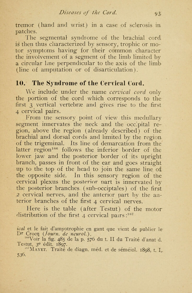 tremor (hand and wrist) in a case of sclerosis in patches. The segmental syndrome of the brachial cord is then thus characterized by sensory, trophic or mo- tor symptoms having for their common character the involvement of a segment of the limb limited by a circular line perpendicular to the axis of the limb- (line of amputation or of disarticulation). 10. The Syndrome of the Cervical Cord. We include under the name cervical cord only the portion of the cord which corresponds to the first 3 vertical vertebrae and gives rise to the first 4 cervical pairs. From tne sensory point of view this medullary segment innervates the neck and the occipital re- gion, above the region (already described) of the brachial and dorsal cords and hmited by the region, of the trigeminal. Its line of demarcation from the latter region^*^*^ follows the inferior border of the lower jaw and the posterior border of its upright branch, passes in front of the ear and goes straight up to the top of the head to join the same line of/ the opposite side. In this sensory region of the cervical plexus the posterior nart is innervaied by the posterior branches (sub-occiptales) of the first 2 cervical nerves, and the anterior part by the an- terior branches of the first 4 cervical nerves. Here is the table (after Testut) of the motor distribution of the first 4 cervical pairs •}*'' ical et le fait d'amyotrophie en gant que vient de pubUer le Dr Crocq {Jown. de ncuroL). '''Voir la fig. 485 de la p. 576 du t. II du Traite d'anat d. Testut, 36 edit. 1897. Mayet. Traite de diagn. med. et de semeiol. 1898, t I 536. > ■