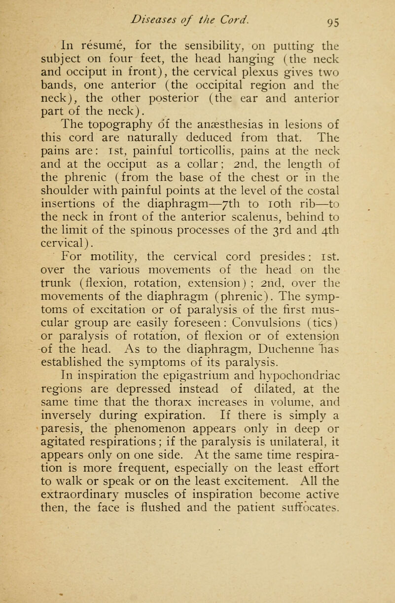 In resume, for the sensibility, on putting the subject on four feet, the head hanging (the neck and occiput in front), the cervical plexus gives two bands, one anterior (the occipital region and the neckj, the other posterior (the ear and anterior part of the neck). The topography of the anaesthesias in lesions of this cord are naturally deduced from that. The pains are: ist, painful torticollis, pains at the neck and at the occiput as a collar; 2nd, the length of the phrenic (from the base of the chest or in the shoulder with painful points at the level of the costal insertions of the diaphragm—7th to loth rib—to the neck in front of the anterior scalenus, behind to the limit of the spinous processes of the 3rd and 4th cervical). For motility, the cervical cord presides: ist. over the various movements of the head on the trunk (flexion, rotation, extension) ; 2nd, over the movements of the diaphragm (phrenic). The symp- toms of excitation or of paralysis of the first mus- cular group are easily foreseen: Convulsions (tics) or paralysis of rotation, of flexion or of extension -of the head. As to the diaphragm, Duchenne lias established the symptoms of its paralysis. In inspiration the epigastrium and hypochondriac regions are depressed instead of dilated, at the same time that the thorax increases in volume, and inversely during expiration. If there is simply a paresis, the phenomenon appears only in deep or agitated respirations; if the paralysis is unilateral, it appears only on one side. At the same time respira- tion is more frequent, especially on the least effort to walk or speak or on the least excitement. All the extraordinar}^ muscles of inspiration become active then, the face is flushed and the patient sufifocates.