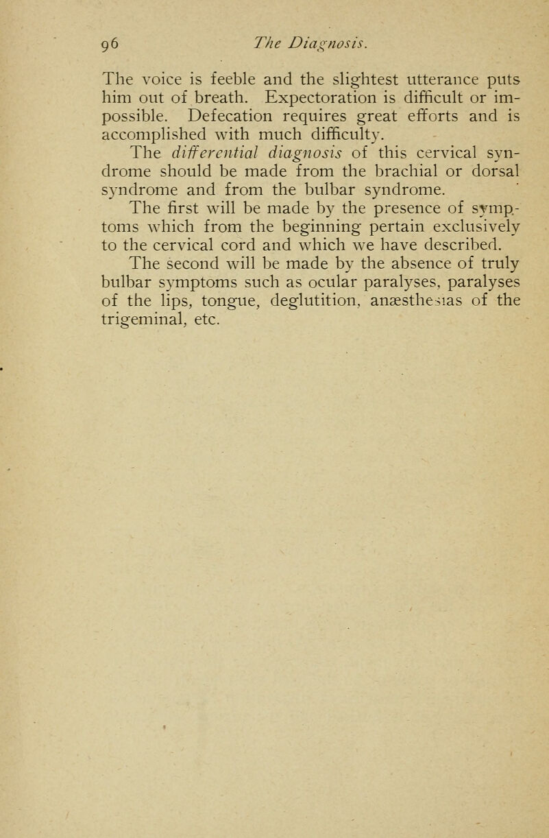 The voice is feeble and the slightest utterance puts him out of breath. Expectoration is difficult or im- possible. Defecation requires great efforts and is accomplished with much difficulty. The differential diagnosis of this cervical syn- drome should be made from the brachial or dorsal S}'ndrome and from the bulbar syndrome. The first will be made by the presence of symp- toms which from the beginning pertain exclusively to the cervical cord and which we have described. The second will be made by the absence of truly bulbar symptoms such as ocular paralyses, paralyses of the lips, tongue, deglutition, anaesthe:sias of the trigeminal, etc.