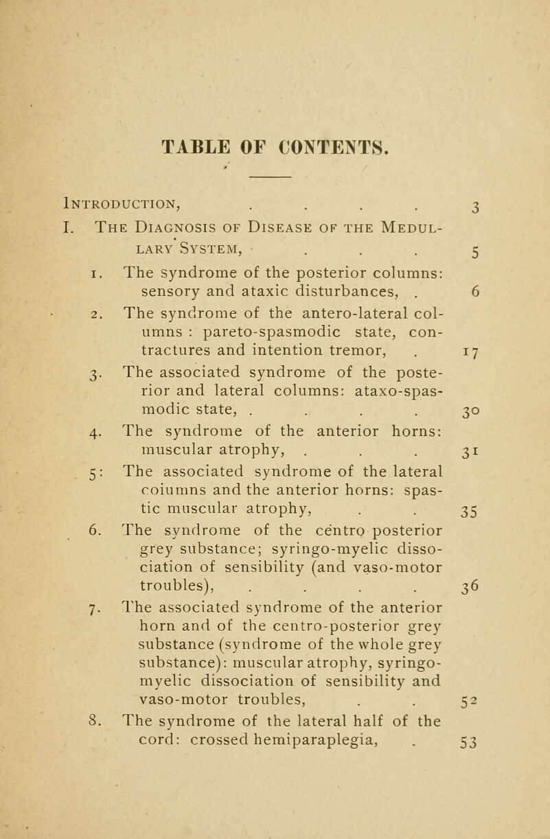 Introduction, .... 3 I. The Diagnosis of Disease of the Medul- lary System, • . . . 5 1. The syndrome of the posterior columns: sensory and ataxic disturbances, . 6 2. The syndrome of the antero-lateral col- umns : pareto-spasmodic state, con- tractures and intention tremor, . 17 3. The associated syndrome of the poste- rior and lateral columns: ataxo-spas- modic state, .... 30 4. The syndrome of the anterior horns: muscular atrophy, . . . 31 5: The associated syndrome of the lateral columns and the anterior horns: spas- tic muscular atrophy, . -35 6. The syndrome of the centrp posterior grey substance; syringo-myelic disso- ciation of sensibility (and vaso-motor troubles), . . . . ;^6 7. The associated syndrome of the anterior horn and of the centro-posterior grey substance (syndrome of the whole grey substance): muscular atrophy, syringo- myelic dissociation of sensibility and vaso-motor troubles, . . 52 8. The syndrome of the lateral half of the cord: crossed hemiparaplegia, . 53