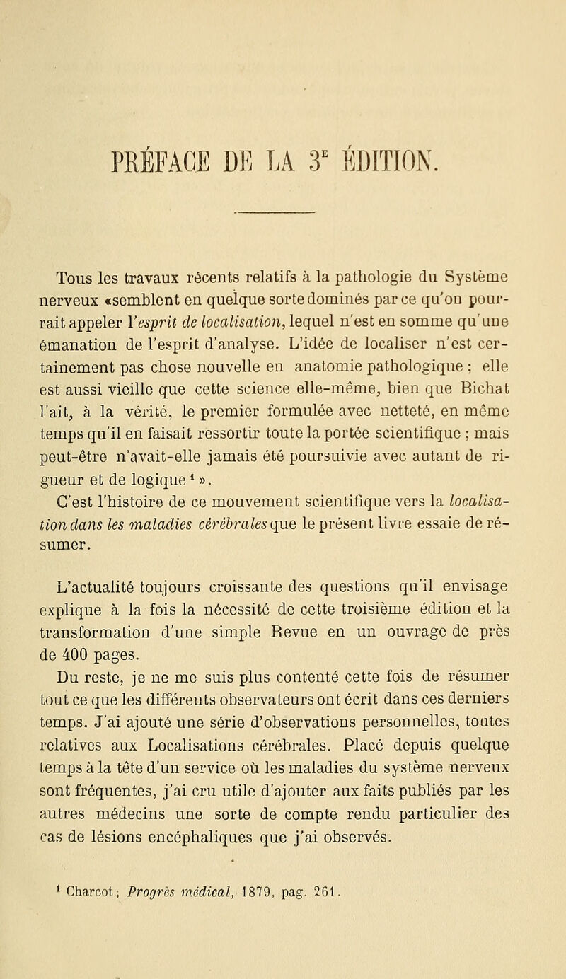 PRÉFAGE DE LA 3' ÉDITION. Tous les travaux récents relatifs à la pathologie du Système nerveux «semblent en quelque sorte dominés par ce qu'on pour- rait appeler l'esprit de localisation, lequel n'est en somme qu'âne émanation de l'esprit d'analyse. L'idée de localiser n'est cer- tainement pas chose nouvelle en anatomie pathologique ; elle est aussi vieille que cette science elle-même, bien que Bichat l'ait, à la vérité, le premier formulée avec netteté, en même temps qu'il en faisait ressortir toute la portée scientifique ; mais peut-être n'avait-elle jamais été poursuivie avec autant de ri- gueur et de logique * ». C'est l'histoire de ce mouvement scientifique vers la localisa- tion dans les maladies cérébrales que le présent livre essaie de ré- sumer. L'actualité toujours croissante des questions qu'il envisage explique à la fois la nécessité de cette troisième édition et la transformation d'une simple Revue en un ouvrage de près de 400 pages. Du reste, je ne me suis plus contenté cette fois de résumer tout ce que les différents observateurs ont écrit dans ces derniers temps. J'ai ajouté une série d'observations personnelles, toutes relatives aux Localisations cérébrales. Placé depuis quelque temps à la tête d'un service où les maladies du système nerveux sont fréquentes, j'ai cru utile d'ajouter aux faits publiés par les autres médecins une sorte de compte rendu particulier des cas de lésions encéphaliques que j'ai observés. ^ Charcot; Progrès médical, 1879, pag. 261.