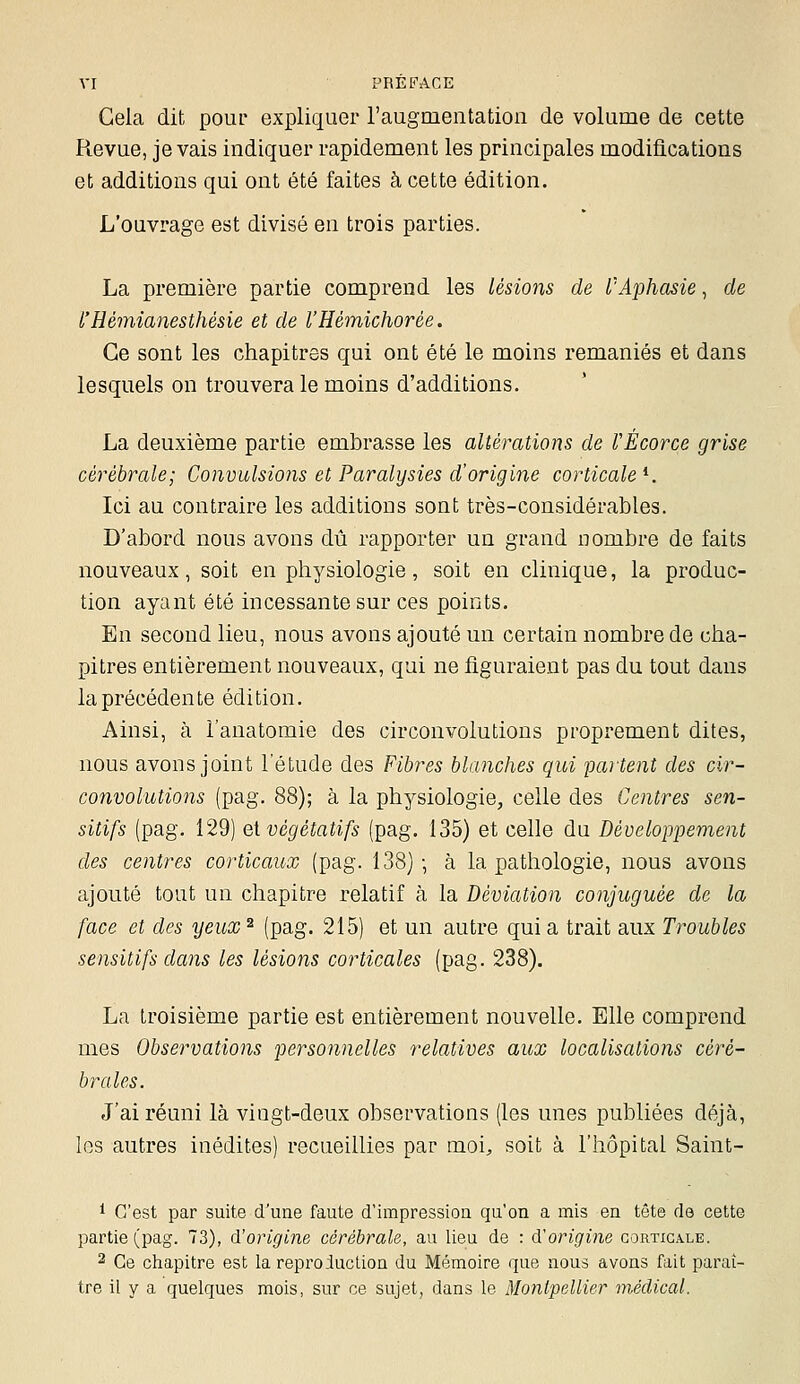 Gela dit pour expliquer l'augmentation de volume de cette Revue, je vais indiquer rapidement les principales modifications et additions qui ont été faites à cette édition. L'ouvrage est divisé en trois parties. La première partie comprend les lésions de l'Aphasie, de l'Hémianesthésie et de l'Hémichorée. Ce sont les chapitres qui ont été le moins remaniés et dans lesquels on trouvera le moins d'additions. La deuxième partie embrasse les altérations de VÈcorce grise cérébrale; Convulsions et Paralysies d'origine corticale^. Ici au contraire les additions sont très-considérables. D'abord nous avons dû rapporter un grand nombre de faits nouveaux, soit en physiologie, soit en clinique, la produc- tion ayant été incessante sur ces points. En second lieu, nous avons ajouté un certain nombre de cha- pitres entièrement nouveaux, qui ne figuraient pas du tout dans la précédente édition. Ainsi, à l'anatomie des circonvolutions proprement dites, nous avons joint l'étude des Fibres blanches qui partent des cir- convolutions (pag. 88); à la physiologie, celle des Centres sen- sitifs (pag. 129) eivégétatifs (pag. 135) et celle du Développement des centres corticaux (pag. 138) • à la pathologie, nous avons ajouté tout un chapitre relatif à la Déviation conjuguée de la face et des yeux ^ (pag. 215) et un autre qui a trait aux Troubles sensitifs dans les lésions corticales (pag. 238). La troisième partie est entièrement nouvelle. Elle comprend mes Observations personnelles relatives aux localisations céré- brales. J'ai réuni là viogt-deux observations (les unes publiées déjà, les autres inédites) recueillies par moi, soit à l'hôpital Saint- * C'est par suite d'une faute d'impression qu'on a mis en tête de cette partie (pag. 73), d'origine cérébrale, au lieu de : d'origine gortigale. 2 Ce chapitre est la reproduction du Mémoire que nous avons fait paraî- tre il y a quelques mois, sur ce sujet, dans le Montpellier médical.